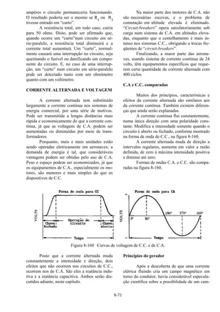 8-71
ampères o circuito permaneceria funcionando.
O resultado poderia ser o mesmo se R1
ou R3
tivesse entrado em “curto”.
A resistência total, em todo caso, cairia
para 50 ohms. Disto, pode ser afirmado que,
quando ocorre um “curto”num circuito em sé-
rie-paralelo, a resistência total diminuirá e a
corrente total aumentará. Um “curto”, normal-
mente causará uma interrupção no circuito, seja
queimando o fusível ou danificando um compo-
nente do circuito. E, no caso de uma interrup-
ção, um “curto” num circuito em série-paralelo
pode ser detectado tanto com um ohmímetro
quanto com um voltímetro.
CORRENTE ALTERNADA E VOLTAGEM
A corrente alternada tem substituído
largamente a corrente contínua nos sistemas de
energia comercial, por uma série de motivos.
Pode ser transmitida a longas distâncias mais
rápida e economicamente do que a corrente con-
tínua, já que as voltagens de C.A. podem ser
aumentadas ou diminuídas por meio de trans-
formadores.
Porquanto, mais e mais unidades estão
sendo operadas eletricamente em aeronaves; a
demanda de energia é tal, que consideráveis
vantagens podem ser obtidas pelo uso de C.A.
Peso e espaço podem ser economizados, já que
os equipamentos de C.A., especialmente os mo-
tores, são menores e mais simples do que os
dispositivos de C.C.
Na maior parte dos motores de C.A. não
são necessárias escovas, e o problema de
comutação em altitude elevada é eliminado.
“Circuit-breakers” opera satisfatoriamente sob
carga num sistema de C.A. em altitudes eleva-
das, enquanto que o centelhamento é mais in-
tenso nos sistemas C.C., obrigando a trocas fre-
qüentes de “circuit-breakers”.
Finalizando, a maior parte das aerona-
ves, usando sistema de corrente contínua de 24
volts, têm equipamentos específicos que reque-
rem certa quantidade de corrente alternada com
400 ciclos.
C.A e C.C. comparadas
Muitos dos princípios, características e
efeitos da corrente alternada são similares aos
da corrente contínua. Também existem diferen-
ças que ainda serão explanadas.
A corrente contínua flui constantemente,
numa única direção com uma polaridade cons-
tante. Modifica a intensidade somente quando o
circuito é aberto ou fechado, conforme mostrado
na forma de onda de C.C., na figura 8-160.
A corrente alternada muda de direção a
intervalos regulares, aumenta em valor a razão
definida, de zero à máxima intensidade positiva
e diminui até zero.
Formas de ondas C.A. e C.C. são compa-
radas na figura 8-160.
Figura 8-160 Curvas de voltagem de C.C. e de C.A.
Posto que a corrente alternada muda
constantemente a intensidade e direção, dois
efeitos que não ocorrem nos circuitos de C.C.,
ocorrem nos de C.A. São eles a reatância indu-
tiva e a reatância capacitiva. Ambos serão dis-
cutidos adiante, neste capítulo.
Princípios do gerador
Após a descoberta de que uma corrente
elétrica fluindo cria um campo magnético em
torno do condutor, havia considerável especula-
ção científica sobre a possibilidade de um cam-
 