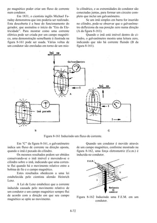 8-72
po magnético poder criar um fluxo de corrente
num condutor.
Em 1831, o cientista inglês Michael Fa-
raday demonstrou que isto poderia ser realizado.
Esta descoberta é a base do funcionamento do
gerador, que assinalou o início da “Era da Ele-
tricidade”. Para mostrar como uma corrente
elétrica pode ser criada por um campo magnéti-
co, uma demonstração semelhante à ilustrada na
figura 8-161 pode ser usada. Várias voltas de
um condutor são enroladas em torno de um mio-
lo cilíndrico, e as extremidades do condutor são
conectadas juntas, para formar um circuito com-
pleto que inclui um galvanômetro.
Se um imã simples em barra for inserido
no cilindro, pode-se observar que o galvanôme-
tro deflexiona da sua posição zero numa direção
(A da figura 8-161).
Quando o imã está imóvel dentro de ci-
lindro, o galvanômetro mostra uma leitura zero,
indicando que não há corrente fluindo (B da
figura 8-161).
Figura 8-161 Induzindo um fluxo de corrente.
Em “C” da figura 8-161, o galvanômetro
indica um fluxo de corrente na direção oposta,
quando o imã é puxado do cilindro.
Os mesmos resultados podem ser obtidos
conservando-se o imã imóvel e movendo-se o
cilindro sobre o imã, indicando que uma corren-
te flui quando há o movimento relativo entre a
bobina de fio e o campo magnético.
Estes resultados obedecem a uma lei
estabelecida pelo cientista alemão Heinrich
Lenz.
A Lei de Lenz estabelece que a corrente
induzida causada pelo movimento relativo de
um condutor e um campo magnético sempre flui
de acordo com a direção em que seu campo
magnético se opõe ao movimento.
Quando um condutor é movido através
de um campo magnético, conforme mostrado na
figura 8-162, uma força eletromotriz (f.e.m.) é
induzida no condutor.
Figura 8-162 Induzindo uma F.E.M. em um
condutor.
 