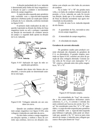 8-73
A direção (polaridade) da f.e.m. induzida
é determinada pelas linhas de força magnética e
a direção na qual o condutor é movimentado
dentro do campo magnético.
A regra-da-mão-esquerda para geradores
(não confundir com a regra-da-mão-esquerda
aplicável a bobinas) pode ser usada para indicar
a direção da f.e.m. induzida, conforme mostrado
na figura 8-163.
O primeiro dedo (indicador) da mão es-
querda é apontado na direção das linhas de força
magnética (norte ou sul), o polegar é apontado
na direção de movimento do condutor através
do campo e o segundo dedo aponta na direção
da f.e.m. induzida.
Figura 8-163 Aplicação da regra da mão es-
querda para geradores.
Quando dois destes três fatores são co-
nhecidos, o terceiro pode ser determinado usan-
do-se esta regra.
Figura 8-164 Voltagem induzida em um con-
dutor em curva.
Quando um condutor dobrado é girado
num campo magnético (ver figura 8-164), uma
voltagem é induzida em cada lado da curva.
Os dois lados cortam o campo magnético
em direções opostas, e embora o fluxo de cor-
rente seja contínuo, move-se em direções con-
trárias com relação aos dois lados da curvatura
do condutor.
Se os lados “A” e “B” são girados meia
volta, e os lados do condutor tenham trocado de
posição, a f.e.m. induzida em cada fio inverte
sua direção, desde que o fio cortando as linhas
de força na direção ascendente seja agora mo-
vimentado na descendente.
O valor de uma f.e.m. induzida depende
de três fatores:
(1) A quantidade de fios, movendo-se atra-
vés do campo magnético;
(2) A intensidade do campo magnético;
(3) A velocidade de rotação.
Geradores de corrente alternada
Os geradores usados para produzir cor-
rente alternada são chamados de geradores de
C.A. ou alternadores. O gerador simples, mos-
trado na figura 8-165, constitui um meio de ge-
ração de uma voltagem alternada. Consiste nu-
ma volta de fio (loop) com marcações “A” e
“B”, rotativa, colocada entre dois pólos magné-
ticos, “N” e “S”.
Figura 8-165 Gerador simples.
As extremidades do “loop” são conecta-
das a dois anéis metálicos deslizantes (anéis
coletores), C1
e C2
. A corrente é retirada dos
anéis coletores por escovas de carvão. Se o “lo-
op” for considerado como fios “A” e “B” sepa-
rados, e a regra-da-mão-esquerda para geradores
(não confundir com a regra-da-mão-esquerda
para bobinas) é aplicada, então pode ser obser-
vado que, quando o fio “A” move-se para cima
através do campo, é induzida uma voltagem que
causa o fluxo para dentro do “loop”.
 