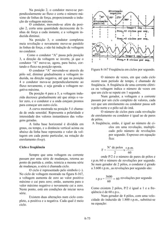 8-75
Na posição 2, o condutor move-se per-
pendicularmente ao fluxo e corta o número má-
ximo de linhas de força, proporcionando a indu-
ção da voltagem máxima.
O condutor, movendo-se além da posi-
ção 2, corta uma quantidade decrescente de li-
nhas de força a cada instante, e a voltagem in-
duzida diminui.
Na posição 3, o condutor completou
meia revolução e novamente move-se paralelo
às linhas de força, e não há indução de voltagem
no condutor.
Como o condutor “A” passa pela posição
3, a direção da voltagem se inverte, já que o
condutor “A” move-se, agora, para baixo, cor-
tando o fluxo na posição oposta.
O condutor “A” movendo-se através do
pólo sul, diminui gradualmente a voltagem in-
duzida, na direção negativa, até que na posição
4 o condutor mova-se perpendicularmente ao
fluxo novamente, e seja gerada a voltagem ne-
gativa máxima.
Da posição 4 para a 5, a voltagem indu-
zida decresce gradualmente até que atinja o va-
lor zero, e o condutor e a onda estejam prontos
para começar um outro ciclo.
A curva mostrada na posição 5 é chama-
da de onda senoidal. Representa a polaridade e
intensidade dos valores instantâneos das volta-
gens geradas.
A linha base horizontal é dividida em
graus, ou tempo, e a distância vertical acima ou
abaixo da linha base representa o valor da vol-
tagem em cada ponto particular, na rotação do
enrolamento (loop).
Ciclo e freqüência
Sempre que uma voltagem ou corrente
passam por uma série de mudanças, retorna ao
ponto de partida e, então, reinicia a mesma série
de mudanças, a série é chamada ciclo.
O ciclo é representado pelo símbolo (~).
No ciclo de voltagem mostrado na figura 8-167,
a voltagem aumenta de zero ao valor positivo
máximo e cai para zero; então, aumenta para o
valor máximo negativo e novamente cai a zero.
Neste ponto, está em condições de iniciar nova
série.
Existem duas alterações num ciclo com-
pleto, a positiva e a negativa. Cada qual é meio
ciclo.
Figura 8-167 Freqüência em ciclos por segundo.
O número de vezes, em que cada ciclo
ocorre num período de tempo, é chamado de
freqüência. A freqüência de uma corrente elétri-
ca ou voltagem indica o número de vezes em
que um ciclo se repete em 1 segundo.
Num gerador, a voltagem e a corrente
passam por um ciclo completo de valores, cada
vez que um enrolamento ou condutor passa sob
o pólo norte e o pólo sul do imã.
O número de ciclos para cada revolução
de enrolamento ou condutor é igual ao de pares
de pólos.
A freqüência, então, é igual ao número de ci-
clos em uma revolução, multipli-
cado pelo número de revoluções
por segundo. Expresso em equação
fica:
F =
N de polos
x
r.p.m.
60
o
2
onde P/2 é o número de pares de pólos e
r.p.m./60 o número de revoluções por segundo.
Se num gerador de 2 pólos, o condutor é girado
a 3.600 r.p.m., as revoluções por segundo são:
r.p.s =
3600
60
= 60 revoluções por segundo
Como existem 2 pólos, P/2 é igual a 1 e a fre-
qüência é de 60 c.p.s..
Num gerador de 4 pólos, com uma velo-
cidade do induzido de 1.800 r.p.m., substitui-se
na equação:
 