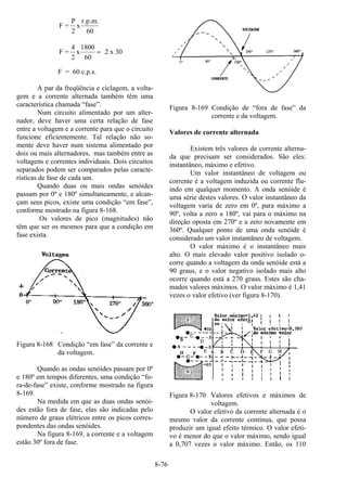 8-76
F =
P
2
x
r.p.m.
60
F =
4
2
x
1800
60
2 x 30=
F = 60 c.p.s.
A par da freqüência e ciclagem, a volta-
gem e a corrente alternada também têm uma
característica chamada “fase”.
Num circuito alimentado por um alter-
nador, deve haver uma certa relação de fase
entre a voltagem e a corrente para que o circuito
funcione eficientemente. Tal relação não so-
mente deve haver num sistema alimentado por
dois ou mais alternadores, mas também entre as
voltagens e correntes individuais. Dois circuitos
separados podem ser comparados pelas caracte-
rísticas de fase de cada um.
Quando duas ou mais ondas senóides
passam por 0º e 180º simultaneamente, e alcan-
çam seus picos, existe uma condição “em fase”,
conforme mostrado na figura 8-168.
Os valores de pico (magnitudes) não
têm que ser os mesmos para que a condição em
fase exista.
Figura 8-168 Condição “em fase” da corrente e
da voltagem.
Quando as ondas senóides passam por 0º
e 180º em tempos diferentes, uma condição “fo-
ra-de-fase” existe, conforme mostrado na figura
8-169.
Na medida em que as duas ondas senói-
des estão fora de fase, elas são indicadas pelo
número de graus elétricos entre os picos corres-
pondentes das ondas senóides.
Na figura 8-169, a corrente e a voltagem
estão 30º fora de fase.
Figura 8-169 Condição de “fora de fase” da
corrente e da voltagem.
Valores de corrente alternada
Existem três valores de corrente alterna-
da que precisam ser considerados. São eles:
instantâneo, máximo e efetivo.
Um valor instantâneo de voltagem ou
corrente é a voltagem induzida ou corrente flu-
indo em qualquer momento. A onda senóide é
uma série destes valores. O valor instantâneo da
voltagem varia de zero em 0º, para máximo a
90º, volta a zero a 180º, vai para o máximo na
direção oposta em 270º e a zero novamente em
360º. Qualquer ponto de uma onda senóide é
considerado um valor instantâneo de voltagem.
O valor máximo é o instantâneo mais
alto. O mais elevado valor positivo isolado o-
corre quando a voltagem da onda senóide está a
90 graus, e o valor negativo isolado mais alto
ocorre quando está a 270 graus. Estes são cha-
mados valores máximos. O valor máximo é 1,41
vezes o valor efetivo (ver figura 8-170).
Figura 8-170 Valores efetivos e máximos de
voltagem.
O valor efetivo da corrente alternada é o
mesmo valor da corrente contínua, que possa
produzir um igual efeito térmico. O valor efeti-
vo é menor do que o valor máximo, sendo igual
a 0,707 vezes o valor máximo. Então, os 110
 