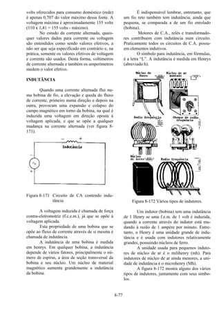 8-77
volts oferecidos para consumo doméstico (rede)
é apenas 0,707 do valor máximo dessa fonte. A
voltagem máxima é aproximadamente 155 volts
(110 x 1,41 = 155 volts - máximo).
No estudo da corrente alternada, quais-
quer valores dados para corrente ou voltagem
são entendidos como sendo valores efetivos, a
não ser que seja especificado em contrário e, na
prática, somente os valores efetivos de voltagem
e corrente são usados. Desta forma, voltímetros
de corrente alternada e também os amperímetros
medem o valor efetivo.
INDUTÂNCIA
Quando uma corrente alternada flui nu-
ma bobina de fio, a elevação e queda do fluxo
de corrente, primeiro numa direção e depois na
outra, provocam uma expansão e colapso do
campo magnético em torno da bobina, na qual é
induzida uma voltagem em direção oposta à
voltagem aplicada, e que se opõe a qualquer
mudança na corrente alternada (ver figura 8-
171).
Figura 8-171 Circuito de CA contendo indu-
tância.
A voltagem induzida é chamada de força
contra-eletromotriz (f.c.e.m.), já que se opõe à
voltagem aplicada.
Esta propriedade de uma bobina que se
opõe ao fluxo de corrente através de si mesma é
chamada de indutância.
A indutância de uma bobina é medida
em henrys. Em qualquer bobina, a indutância
depende de vários fatores, principalmente o nú-
mero de espiras, a área de seção transversal da
bobina e seu núcleo. Um núcleo de material
magnético aumenta grandemente a indutância
da bobina.
É indispensável lembrar, entretanto, que
um fio reto também tem indutância, ainda que
pequena, se comparada a de um fio enrolado
(bobina).
Motores de C.A., relés e transformado-
res contribuem com indutância num circuito.
Praticamente todos os circuitos de C.A. possu-
em elementos indutivos.
O símbolo para indutância, em fórmulas,
é a letra “L”. A indutância é medida em Henrys
(abreviado h).
Figura 8-172 Vários tipos de indutores.
Um indutor (bobina) tem uma indutância
de 1 Henry se uma f.e.m. de 1 volt é induzida,
quando a corrente através do indutor está mu-
dando à razão de 1 ampère por minuto. Entre-
tanto, o Henry é uma unidade grande de indu-
tância e é usada com indutores relativamente
grandes, possuindo núcleos de ferro.
A unidade usada para pequenos induto-
res de núcleo de ar é o milihenry (mh). Para
indutores de núcleo de ar ainda menores, a uni-
dade de indutância é o microhenry (Mh).
A figura 8-172 mostra alguns dos vários
tipos de indutores, juntamente com seus símbo-
los.
 