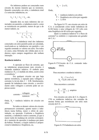 8-78
Os indutores podem ser conectados num
circuito da mesma maneira que os resistores.
Quando conectados em série, a indutância total
é a soma das indutâncias, ou
L
T
= L1
+ L2
+ L3
, etc.
Quando dois ou mais indutores são co-
nectados em paralelo, a indutância total é, como
as resistências em paralelo, menor do que a do
menor indutor, ou
L
L L L
T
1 2 3
=
+ +
1
1 1 1
A indutância total dos indutores
conectados em série paralelo pode ser calculada,
resolvendo-se as indutâncias em paralelo e em
seguida somando os valores em série. Em todos
os casos, estas fórmulas são válidas para os in-
dutores cujos campos magnéticos não tenham
interação.
Reatância indutiva
A oposição ao fluxo de corrente, que
as indutâncias proporcionam num circuito, é
chamada reatância indutiva. O símbolo para
reatância é X
L
e é medida em ohms, assim como
a resistência.
Em qualquer circuito em que haja
apenas resistência, a equação para voltagem e
corrente é a lei de ohm: I = E/R. Similarmente,
quando há indutância num circuito, o envolvi-
mento entre voltagem e corrente pode ser ex-
presso assim:
corrente =
voltagem
reatancia
ou I =
E
XL
,
Onde, XL
= reatância indutiva do circuito em
ohms.
Se todos os demais valores do circuito
permanecem constantes, quanto maior a indu-
tância numa bobina, maior o efeito de auto-
indução, ou oposição. Conforme a freqüência
aumenta, a indutância reativa aumenta, já que à
maior razão de mudança de corrente correspon-
de o aumento da oposição à mudança por parte
da bobina. Portanto, a reação indutiva é propor-
cional à indutância e freqüência, ou,
X
L
= 2 π f L
Onde,
XL
= reatância indutiva em ohms
f = freqüência em ciclos por segundo
π = 3,1416
Na figura 8-173, um circuito em série de
C.A. é considerado como tendo indutância de
0,146 henry e uma voltagem de 110 volts com
uma freqüência de 60 ciclos por segundo.
Qual é a reatância indutiva? E o fluxo de
corrente? (o símbolo (~) representa um gerador
de C.A.)
Figura 8-173Circuito de C.A. contendo indu-
tância.
Solução:
Para encontrar a reatância indutiva:
XL
= 2 π x f x L
XL
= 6,28 x 60 x 0,146
Para encontrar a corrente:
I =
E
XL
= =
110
55
2 ampères
Em circuitos em série de C.A. (figura 8-
174) as reatâncias indutivas são somadas da
mesma forma que resistências em série num
circuito de C.C..
Figura 8-174 Indutância em série.
 