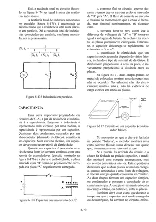 8-79
Daí, a reatância total no circuito ilustra-
do na figura 8-174 ser igual à soma das reatân-
cias individuais.
A reatância total de indutores conectados
em paralelo (figura 8-175) é encontrada do
mesmo modo que a resistência total num circui-
to em paralelo. Daí a reatância total de indutân-
cias conectadas em paralelo, conforme mostra-
do, ser expressa assim:
(X
X X X
L T
L L L
)
( ) ( ) ( )
=
+ +
1
1 1 1
1 2 3
Figura 8-175 Indutância em paralelo.
CAPACITÂNCIA
Uma outra importante propriedade em
circuitos de C.A., a par da resistência e indutân-
cia é a capacitância. Enquanto a indutância é
representada num circuito por uma bobina, a
capacitância é representada por um capacitor.
Quaisquer dois condutores, separados por um
não-condutor (chamado dielétrico), constituem
um capacitor. Num circuito elétrico, um capaci-
tor serve como reservatório de eletricidade.
Quando um capacitor é conectado atra-
vés de uma fonte de corrente contínua, com uma
bateria de acumuladores (circuito mostrado na
figura 8-176) e a chave é então fechada, a placa
marcada com “B” torna-se positivamente carre-
gada e a placa “A” negativamente carregada.
Figura 8-176 Capacitor em um circuito de CC.
A corrente flui no circuito externo du-
rante o tempo que os elétrons estão se movendo
de “B” para “A”. O fluxo de corrente no circuito
é máximo no momento em que a chave é fecha-
da, mas diminui continuamente, até alcançar
zero.
A corrente torna-se zero assim que a
diferença de voltagem de “A” e “B” torna-se
igual a voltagem da bateria. Se a chave for aber-
ta, as placas permanecem carregadas. Entretan-
to, o capacitor descarrega-se rapidamente, se
colocado em “curto”.
A quantidade de eletricidade que um
capacitor pode acumular depende de vários fato-
res, incluindo o tipo de material do dielétrico. É
diretamente proporcional à área da placa, e in-
versamente proporcional à distância entre as
placas.
Na figura 8-177, duas chapas planas de
metal são colocadas próximo uma da outra (mas
não se tocando). Normalmente elas são eletri-
camente neutras, isto é, não há evidência de
carga elétrica em ambas as placas.
Figura 8-177 Circuito de um capacitor (conden-
sador) básico.
No momento em que a chave é fechada
na posição “bateria”, o medidor mostrará uma
certa corrente fluindo numa direção, mas quase
que, instantaneamente, retornará a zero.
Se a bateria for retirada do circuito e a
chave for fechada na posição capacitor, o medi-
dor mostrará uma corrente momentânea, mas
em sentido contrário à anterior. Esta experiência
demonstra que as duas placas acumulam energi-
a, quando conectadas a uma fonte de voltagem,
e liberam energia quando colocadas em “curto”.
As duas chapas formam um capacitor simples,
ou condensador e possuem a capacidade de a-
cumular energia. A energia é realmente estocada
no campo elétrico, ou dielétrico, entre as placas.
Também deve estar claro que durante o
tempo em que o capacitor está sendo carregado
ou descarregado, há corrente no circuito, embo-
 