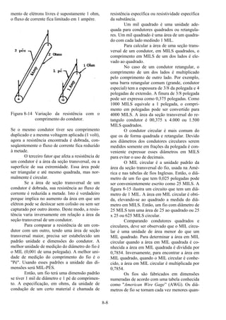 8-8
mento de elétrons livres é supostamente 1 ohm,
o fluxo de corrente fica limitado em 1 ampère.
Figura 8-14 Variação da resistência com o
comprimento do condutor.
Se o mesmo condutor tiver seu comprimento
duplicado e a mesma voltagem aplicada (1 volt),
agora a resistência encontrada é dobrada, con-
seqüentemente o fluxo de corrente fica reduzido
à metade.
O terceiro fator que afeta a resistência de
um condutor é a área da seção transversal, ou a
superfície de sua extremidade. Essa área pode
ser triangular e até mesmo quadrada, mas nor-
malmente é circular.
Se a área de seção transversal de um
condutor é dobrada, sua resistência ao fluxo de
corrente é reduzida a metade. Isto é verdadeiro
porque implica no aumento da área em que um
elétron pode se deslocar sem colisão ou sem ser
capturado por outro átomo. Deste modo, a resis-
tência varia inversamente em relação a área da
seção transversal de um condutor.
Para comparar a resistência de um con-
dutor com um outro, tendo uma área de seção
transversal maior, precisa ser estabelecido um
padrão unidade e dimensões do condutor. A
melhor unidade de medição do diâmetro do fio é
o MIL (0,001 de uma polegada). A melhor uni-
dade de medição do comprimento do fio é o
"Pé". Usando esses padrões a unidade das di-
mensões será MIL-PÉS.
Então, um fio terá uma dimensão padrão
se tiver 1 mil de diâmetro e 1 pé de comprimen-
to. A especificação, em ohms, da unidade de
condução de um certo material é chamada de
resistência específica ou resistividade específica
da substância.
Um mil quadrado é uma unidade ade-
quada para condutores quadrados ou retangula-
res. Um mil quadrado é uma área de um quadra-
do com cada lado medindo 1 MIL.
Para calcular a área de uma seção trans-
versal de um condutor, em MILS quadrados, o
comprimento em MILS de um dos lados é ele-
vado ao quadrado.
No caso de um condutor retangular, o
comprimento de um dos lados é multiplicado
pelo comprimento de outro lado. Por exemplo,
uma barra retangular comum (grande, condutor
especial) tem a espessura de 3/8 da polegada e 4
polegadas de extensão. A finura de 3/8 polegada
pode ser expressa como 0,375 polegadas. Como
1000 MILS equivale a 1 polegada, o compri-
mento em polegadas pode ser convertido para
4000 MILS. A área da seção transversal do re-
tangulo condutor é 00,375 x 4.000 ou 1.500
MILS quadrados.
O condutor circular é mais comum do
que os de forma quadrada e retangular. Devido
aos diâmetros dos condutores circulares serem
medidos somente em frações da polegada é con-
veniente expressar esses diâmetros em MILS
para evitar o uso de decimais.
O MIL circular é a unidade padrão da
área da seção transversal do fio, usada na Amé-
rica e nas tabelas de fios Inglesas. Então, o diâ-
metro de um fio que tem 0,025 polegadas pode
ser convenientemente escrito como 25 MILS. A
figura 8-15 ilustra um circuito que tem um diâ-
metro de 1 MIL. A área em MIL circular é obti-
da, elevando-se ao quadrado a medida do diâ-
metro em MILS. Então, um fio com diâmetro de
25 MILS tem uma área de 25 ao quadrado ou 25
x 25 ou 625 MILS circular.
Comparando condutores quadrados e
circulares, deve ser observado que o MIL circu-
lar é uma unidade de área menor do que um
MIL quadrado. Para determinar a área em MIL
circular quando a área em MIL quadrada é co-
nhecida a área em MIL quadrada é dividida por
0,7854. Inversamente, para encontrar a área em
MIL quadrado, quando o MIL circular é conhe-
cido, a área em MIL circular é multiplicada por
0,7854.
Os fios são fabricados em dimensões
numeradas de acordo com uma tabela conhecida
como "American Wire Gage” (AWG). Os diâ-
metros de fio se tornam cada vez menores quan-
 