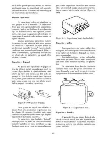 8-81
rad é muito grande para uso prático e a unidade
geralmente usada é o microfarad (µf), um mili-
onésimo do farad, e o micro-microfarad (µµf),
um micronésimo do microfarad.
Tipos de capacitores
Os capacitores podem ser divididos em
dois grupos: fixos e variáveis. Os capacitores
fixos que têm, aproximadamente, capacitância
constante, podem ser divididos de acordo com o
tipo de dielétrico usado nas seguintes classes:
papel, óleo, mica e capacitores eletrolíticos. Os
capacitores de cerâmica são também usados em
alguns circuitos.
Quando conectando capacitores eletrolí-
ticos num circuito, a correta polaridade tem que
ser observada. Capacitores de papel podem ter
um terminal marcado “ground” (terra), signifi-
cando que este terminal está ligado à folha ex-
terna. Normalmente, a polaridade não tem que
ser observada em capacitores de papel, óleo,
mica ou cerâmica.
Capacitores de papel
As placas dos capacitores de papel são
tiras de folha de metal, separadas por papel en-
cerado (figura 8-180). A capacitância dos capa-
citores de papel está na faixa de 200 µµf a al-
guns µf. As tiras de folha e as de papel são enro-
ladas juntas, para formar um cartucho cilíndrico,
que é então selado com cera para afastar a umi-
dade e prevenir corrosão e vazamento.
Figura 8-180 Capacitor de papel.
Duas pontas de metal são soldadas às
placas. Cada uma estendendo-se para cada lado
do cilindro. O conjunto é incluído tanto numa
cobertura de papelão quanto numa capa de plás-
tico moldado duro (uma ou outra).
Os capacitores tipo banheira “bathtub”
são capacitores de papel em cartuchos hermeti-
camente fechados em capas metálicas. A capa
freqüentemente serve como um terminal comum
para vários capacitores incluídos, mas quando
não é um terminal, a capa serve como uma blin-
dagem contra interferência elétrica (figura 8-
181).
Figura 8-181 Capacitor de papel tipo banheira.
Capacitores a óleo
Em transmissores de radar e rádio, altas
voltagens, suficientes para causar centelhamen-
to ou ruptura em dielétricos de papel, são muitas
vezes empregadas.
Conseqüentemente, nestas aplicações,
capacitores que usam óleo ou papel impregnado
com óleo, como material dielétrico são preferi-
dos.
Os capacitores deste tipo são considera-
velmente mais caros do que os capacitores co-
muns de papel e o seu uso é, em geral, restrito a
equipamentos de transmissão de rádio e radar.
Figura 8-182 Capacitor de óleo
Capacitores de mica
O capacitor fixo de mica é feito de pla-
cas de folha de metal, que são separadas por
folhas de mica formando o dielétrico. O conjun-
to inteiro é coberto com plástico moldado, que
evita a umidade.
 