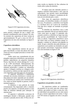 8-82
Figura 8-183 Capacitores de mica.
A mica é um excelente dielétrico que su-
porta maiores voltagens do que o papel, sem
permitir centelhamento entre as placas. Os valo-
res normais dos capacitores de mica variam de
aproximadamente 50 µµf a cerca de 0.02 µf.
Capacitores de mica são mostrados na figura 8-
183
.
Capacitores eletrolíticos
Para capacitâncias maiores do que al-
guns microfarads, as áreas das placas dos capa-
citores de mica ou papel precisam se tornar mui-
to grandes.
Então, neste caso, normalmente são em-
pregados capacitores eletrolíticos, que permitem
grandes capacitâncias em pequenos tamanhos
físicos. Sua faixa de valores abrange de 1 a cer-
ca de 1.500 microfarads. Diferentemente dos
outros tipos, os capacitores eletrolíticos são ge-
ralmente polarizados e podem ser submetidos
apenas à voltagem contínua ou voltagem contí-
nua pulsativa, embora um tipo especial de capa-
citor eletrolítico seja feito para uso em motores.
O capacitor eletrolítico é amplamente
utilizado em circuitos eletrônicos e consiste em
duas placas de metal, separadas por um eletróli-
to. O eletrólito em contato com o terminal nega-
tivo, tanto na forma líquida ou pastosa, inclui o
terminal negativo.
O dielétrico é uma película de óxido
extremamente fina depositada sobre o eletrodo
positivo do capacitor. O eletrodo positivo é uma
folha de alumínio dobrada para obtenção de
máxima área.
O capacitor é submetido a processo de
modelagem durante a fabricação, quando uma
corrente é passada através dele. O fluxo de cor-
rente resulta no depósito de fina cobertura de
óxido sobre a placa de alumínio.
O espaço justo dos eletrodos positivo e
negativo aumenta relativamente o alto valor de
capacitância, mas permite maior possibilidade
de interrupção de voltagem e vazamento de elé-
trons de um eletrodo para o outro.
Dois tipos de capacitores eletrolíticos
são usados: (1) eletrolítico úmido; e (2) eletrolí-
tico seco. No primeiro, o eletrólito é um líquido
e o invólucro deve ser à prova de vazamento.
Este tipo deve sempre ser montado na posição
vertical.
O eletrólito do eletrolítico seco é uma
pasta num separador feito de um material absor-
vente como gaze ou papel. O separador não-
somente conserva o eletrólito no lugar mas tam-
bém previne possibilidade de “curto-circuito”
entre as placas. Capacitores eletrolíticos secos
são feitos tanto na forma cilíndrica quanto re-
tangular, e podem ser cobertos com papelão ou
metal. Já que o eletrólito não pode derramar, os
capacitores secos podem ser montados em qual-
quer posição conveniente. Capacitores eletrolí-
ticos são mostrados na figura 8-184.
Figura 8-184 Capacitores eletrolíticos.
Capacitores em paralelo e em série
Os capacitores podem ser combinados
em paralelo ou em série, para dar valores equi-
valentes, que podem ser tanto a soma dos valo-
res individuais (em paralelo) ou um valor menor
do que a menor capacitância (em série). A figu-
ra 8-185 mostra as ligações em série e em para-
lelo.
 