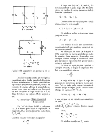 8-83
Figura 8-185 Capacitores em paralelo e em sé-
rie.
As duas unidades usadas em medição da
capacitância são o farad e o coulomb. Conforme
definido anteriormente, o farad é quantidade de
capacitância presente num capacitor, quando um
coulomb de energia elétrica é acumulada nas
placas, e um volt é aplicado através do capaci-
tor. Um coulomb é a carga elétrica de 6,28 bi-
lhões de bilhões de elétrons. Disto, conclui-se
que:
C (em farads) = Q (em coulombs )
E ( em volts )
Em “A” da figura 8-185, a voltagem,
“E”, é a mesma para todos os capacitores. A
carga total, Qt, é a soma das cargas individuais,
Q1
, Q2
e Q3
.
Usando a equação básica para o capacitor,
C = Q
E
A carga total é Qt
= Ct
x E, onde Ct
é a
capacitância total. Já que a carga total dos capa-
citores em paralelo é a soma das cargas indivi-
duais dos capacitores,
Qt = Q1 + Q2 + Q3
Usando ambas as equações para a carga
total, desenvolve-se a equação
Ct E = C1 E + C2 E + C3 E
Dividindo-se ambos os termos da equa-
ção por E, dá-se
Ct = C1 + C2 + C3
Esta fórmula é usada para determinar a
capacitância total, para qualquer número de ca-
pacitores em paralelo.
Na arrumação em série, (B da figura 8-
185), a corrente é a mesma em todas as partes
do circuito. Cada capacitor desenvolve uma
voltagem durante a carga, e a soma das volta-
gens de todos os capacitores tem que ser igual à
voltagem aplicada, E.
Por meio da equação para capacitor, a
voltagem aplicada, E, é igual à carga total divi-
dida pela capacitância total, ou
E =
Q
C
t
t
A carga total, Qt
, é igual à carga em
qualquer dos capacitores, porque a mesma cor-
rente flui em todos pelo mesmo intervalo de
tempo e porque a carga é igual à corrente vezes
o tempo em segundos (Qt
= I x t).
Por isso, Qt = Q1 + Q2 + Q3
e, uma vez que em um circuito com capacitores
em série
Ck = C1 + C2 + C3 ,
onde E1
, E2
, E3
são as voltagens dos três capaci-
tores.
Então,
Q
C
Q
C
Q
C
Q
C
t
t
t
1
t
2
t
3
= + +
Dividindo a equação por Qt
, temos
 