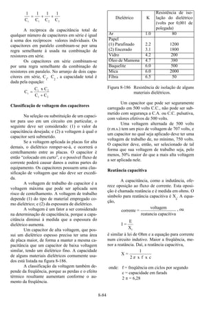 8-84
1 1 1 1
C C C Ct 1 2 3
= + +
A recíproca da capacitância total de
qualquer número de capacitores em série é igual
à soma dos recíprocos valores individuais. Os
capacitores em paralelo combinam-se por uma
regra semelhante à usada na combinação de
resistores em série.
Os capacitores em série combinam-se
por uma regra semelhante da combinação de
resistores em paralelo. No arranjo de dois capa-
citores em série, C
1
, C2
, a capacidade total é
dada pela equação:
C
C x C
C C
t
1 2
1 2
=
+
Classificação de voltagem dos capacitores
Na seleção ou substituição de um capaci-
tor para uso em um circuito em particular, o
seguinte deve ser considerado: (1) o valor da
capacitância desejada; e (2) a voltagem à qual o
capacitor será submetido.
Se a voltagem aplicada às placas for alta
demais, o dielétrico romper-se-á, e ocorrerá o
centelhamento entre as placas. O capacitor é
então “colocado em curto”, e o possível fluxo de
corrente poderá causar danos a outras partes do
equipamento. Os capacitores possuem uma clas-
sificação de voltagem que não deve ser excedi-
da.
A voltagem de trabalho do capacitor é a
voltagem máxima que pode ser aplicada sem
risco de centelhamento. A voltagem de trabalho
depende (1) do tipo de material empregado co-
mo dielétrico; e (2) da espessura de dielétrico.
A voltagem é um fator a ser considerado
na determinação de capacitância, porque a capa-
citância diminui à medida que a espessura do
dielétrico aumenta.
Um capacitor de alta voltagem, que pos-
sui um dielétrico espesso precisa ter uma área
de placa maior, de forma a manter a mesma ca-
pacitância que um capacitor de baixa voltagem
similar, tendo um dielétrico fino. A capacidade
de alguns materiais dielétricos comumente usa-
dos está listada na figura 8-186.
A classificação da voltagem também de-
pende da freqüência, porque as perdas e o efeito
térmico resultante aumentam conforme o au-
mento da freqüência.
Dielétrico K
Resistência de iso-
lação do dielétrico
(volts por 0,001 de
polegada)
Ar 1.0 80
Papel
(1) Parafinado
(2) Encerado
2.2
3.1
1200
1800
Vidro 4.2 200
Óleo de Mamona 4.7 380
Baquelite 6.0 500
Mica 6.0 2000
Fibra 6.5 50
Figura 8-186 Resistência de isolação de alguns
materiais dielétricos.
Um capacitor que pode ser seguramente
carregado em 500 volts C.C., não pode ser sub-
metido com segurança a C.A. ou C.C. pulsativa,
com valores efetivos de 500 volts.
Uma voltagem alternada de 500 volts
(r.m.s.) tem um pico de voltagem de 707 volts, e
um capacitor no qual seja aplicado deve ter uma
voltagem de trabalho de, no mínimo, 750 volts.
O capacitor deve, então, ser selecionado de tal
forma que sua voltagem de trabalho seja, pelo
menos, 50% maior do que a mais alta voltagem
a ser aplicada nele.
Reatância capacitiva
A capacitância, como a indutância, ofe-
rece oposição ao fluxo de corrente. Esta oposi-
ção é chamada reatância e é medida em ohms. O
símbolo para reatância capacitiva é Xc
. A equa-
ção,
corrente =
voltagem
reatancia capacitiva
, ou
I =
E
Xc
é similar à lei de Ohm e a equação para corrente
num circuito indutivo. Maior a freqüência, me-
nor a reatância. Daí, a reatância capacitiva,
cxfx2
1
=X
π
onde: f = freqüência em ciclos por segundo
c = capacidade em farads
2 π = 6,28
 