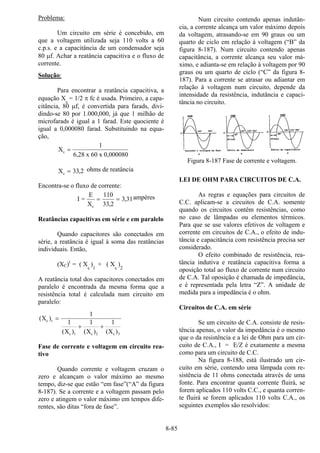 8-85
Problema:
Um circuito em série é concebido, em
que a voltagem utilizada seja 110 volts a 60
c.p.s. e a capacitância de um condensador seja
80 µf. Achar a reatância capacitiva e o fluxo de
corrente.
Solução:
Para encontrar a reatância capacitiva, a
equação Xc
= 1/2 π fc é usada. Primeiro, a capa-
citância, 80 µf, é convertida para farads, divi-
dindo-se 80 por 1.000,000, já que 1 milhão de
microfarads é igual a 1 farad. Este quociente é
igual a 0,000080 farad. Substituindo na equa-
ção,
X
x 60 x 0,000080
c =
1
6 28,
Xc = 33 2, ohms de reatância
Encontra-se o fluxo de corrente:
I =
E
Xc
= =
110
33 2
3 31
,
, ampères
Reatâncias capacitivas em série e em paralelo
Quando capacitores são conectados em
série, a reatância é igual à soma das reatâncias
individuais. Então,
(XC)t
= ( Xc
)1
+ ( Xc
)2
A reatância total dos capacitores conectados em
paralelo é encontrada da mesma forma que a
resistência total é calculada num circuito em
paralelo:
( )
( ) ( ) ( )
X
X X X
c t
c c 2 c
=
+ +
1
1 1 1
1 3
Fase de corrente e voltagem em circuito rea-
tivo
Quando corrente e voltagem cruzam o
zero e alcançam o valor máximo ao mesmo
tempo, diz-se que estão “em fase”(“A” da figura
8-187). Se a corrente e a voltagem passam pelo
zero e atingem o valor máximo em tempos dife-
rentes, são ditas “fora de fase”.
Num circuito contendo apenas indutân-
cia, a corrente alcança um valor máximo depois
da voltagem, atrasando-se em 90 graus ou um
quarto de ciclo em relação à voltagem (“B” da
figura 8-187). Num circuito contendo apenas
capacitância, a corrente alcança seu valor má-
ximo, e adianta-se em relação à voltagem por 90
graus ou um quarto de ciclo (“C” da figura 8-
187). Para a corrente se atrasar ou adiantar em
relação à voltagem num circuito, depende da
intensidade da resistência, indutância e capaci-
tância no circuito.
Figura 8-187 Fase de corrente e voltagem.
LEI DE OHM PARA CIRCUITOS DE C.A.
As regras e equações para circuitos de
C.C. aplicam-se a circuitos de C.A. somente
quando os circuitos contêm resistências, como
no caso de lâmpadas ou elementos térmicos.
Para que se use valores efetivos de voltagem e
corrente em circuitos de C.A., o efeito de indu-
tância e capacitância com resistência precisa ser
considerado.
O efeito combinado de resistência, rea-
tância indutiva e reatância capacitiva forma a
oposição total ao fluxo de corrente num circuito
de C.A. Tal oposição é chamada de impedância,
e é representada pela letra “Z”. A unidade de
medida para a impedância é o ohm.
Circuitos de C.A. em série
Se um circuito de C.A. consiste de resis-
tência apenas, o valor da impedância é o mesmo
que o da resistência e a lei de Ohm para um cir-
cuito de C.A., I = E/Z é exatamente a mesma
como para um circuito de C.C.
Na figura 8-188, está ilustrado um cir-
cuito em série, contendo uma lâmpada com re-
sistência de 11 ohms conectada através de uma
fonte. Para encontrar quanta corrente fluirá, se
forem aplicados 110 volts C.C., e quanta corren-
te fluirá se forem aplicados 110 volts C.A., os
seguintes exemplos são resolvidos:
 