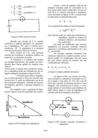 8-86
I =
E
R
v
11
= =
110
10
Ω
ampères c.c.
I = E
Z
v
11
= =
110
10
Ω
ampères c.a.
Figura 8-188 Circuito em série.
Quando um circuito de C.A. contém
resistência e também indutância ou capacitân-
cia, a impedância, “Z”, não é a mesma que a
resistência, “R”. A impedância é a oposição
total do circuito para o fluxo de corrente.
Num circuito de C.A., esta oposição
consiste de resistência e reatância indutiva ou
capacitiva, ou elementos de ambas.
A resistência e a reatância não podem
ser somadas diretamente, mas podem ser consi-
deradas duas forças agindo em ângulos retos
entre si.
Assim sendo, a relação entre resistência, reatân-
cia e impedância pode ser ilustrada por um tri-
ângulo retângulo (mostrado na figura 8-189).
A fórmula para achar a impedân-
cia, ou total oposição ao fluxo de corrente num
circuito de C.A. pode ser obtida pelo uso de lei
dos triângulos-retângulos, chamada de teorema
de Pitágoras, aplicável a qualquer triângulo re-
tângulo.
Ela estabelece que o quadrado da hipo-
tenusa é igual a soma dos quadrados dos catetos.
Figura 8-189 Triângulo de impedância.
Assim, o valor de qualquer lado de um
triângulo retângulo pode ser encontrado se os
dois outros lados forem conhecidos. Se um cir-
cuito de C.A. contiver resistência e indutância,
como mostrado na figura 8-190, a relação entre
os lados pode ser determinada assim:
Z2
= R2
+ XL
2
A raiz quadrada de ambos os lados da equação
Z = R2
+ XL
2
Esta fórmula pode ser usada para determinar a
impedância, quando os valores da
reatância indutiva e da resistência
são conhecidos.
Ela pode ser modificada para resolver
impedância em circuitos contendo reatância
capacitiva e resistência, substituindo-se X
L
2 por
XC
, na fórmula.
Em circuitos contendo resistência com
reatâncias capacitivas e indutivas juntas, as rea-
tâncias podem ser combinadas, mas por causa
dos seus efeitos opostos no circuito, elas são
combinadas por subtração:
X = XL
- XC
ou X = XC
- XL
(o menor é sempre subtraído do maior)
Na figura 8-190, um circuito em série,
com resistência e indutância conectadas em sé-
rie é ligado a uma fonte de 110 volts com 60
ciclos por segundo. O elemento resistivo é uma
lâmpada, com resistência de 6 ohms, e o ele-
mento indutivo é uma bobina com indutância de
0,021 Henry. Qual é o valor da impedância e a
corrente através da lâmpada e da bobina?
Figura 8-190 Circuito contendo resistência e
indutância.
 