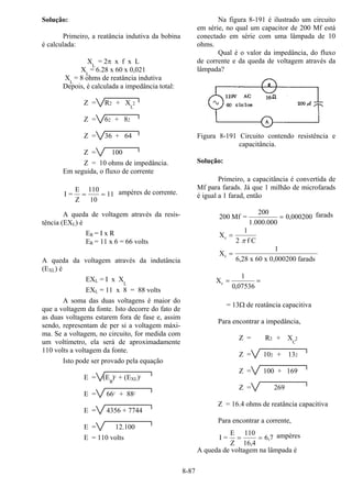 8-87
Solução:
Primeiro, a reatância indutiva da bobina
é calculada:
XL
= 2π x f x L
XL
= 6.28 x 60 x 0,021
XL
= 8 ohms de reatância indutiva
Depois, é calculada a impedância total:
Z = R2 + XL
2
Z = 62 + 82
Z = 36 + 64
Z = 100
Z = 10 ohms de impedância.
Em seguida, o fluxo de corrente
I =
E
Z
= =
110
10
11 ampères de corrente.
A queda de voltagem através da resis-
tência (EXL) é
ER = I x R
ER = 11 x 6 = 66 volts
A queda da voltagem através da indutância
(EXL) é
EXL = I x XL
EXL = 11 x 8 = 88 volts
A soma das duas voltagens é maior do
que a voltagem da fonte. Isto decorre do fato de
as duas voltagens estarem fora de fase e, assim
sendo, representam de per si a voltagem máxi-
ma. Se a voltagem, no circuito, for medida com
um voltímetro, ela será de aproximadamente
110 volts a voltagem da fonte.
Isto pode ser provado pela equação
E = (E
R
)2
+ (EXL)2
E = 662
+ 882
E = 4356 + 7744
E = 12.100
E = 110 volts
Na figura 8-191 é ilustrado um circuito
em série, no qual um capacitor de 200 Mf está
conectado em série com uma lâmpada de 10
ohms.
Qual é o valor da impedância, do fluxo
de corrente e da queda de voltagem através da
lâmpada?
Figura 8-191 Circuito contendo resistência e
capacitância.
Solução:
Primeiro, a capacitância é convertida de
Mf para farads. Já que 1 milhão de microfarads
é igual a 1 farad, então
200 0 000200Mf =
200
1.000.000
= , farads
X
f C
c =
1
2 π
X
x 60 x 0,000200 farads
c =
1
6 28,
07536,0
1
Xc ==
= 13Ω de reatância capacitiva
Para encontrar a impedância,
Z = R2 + XC
2
Z = 102 + 132
Z = 100 + 169
Z = 269
Z = 16.4 ohms de reatância capacitiva
Para encontrar a corrente,
I =
E
Z
= =
110
16 4
6 7
,
, ampères
A queda de voltagem na lâmpada é
 