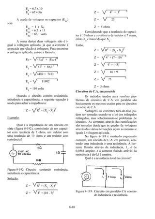 8-88
ER
= 6,7 x 10
ER
= 67 volts
A queda de voltagem no capacitor (EXC
)
será
EXC
= I x XC
EXC
= 6,7 x 13
EXC
= 86,1 volts
A soma destas duas voltagens não é i-
gual à voltagem aplicada, já que a corrente é
avançada em relação à voltagem. Para encontrar
a voltagem aplicada, usa-se a fórmula:
ET = (ER)2
+ (EXC)2
ET
= 672
+ 86,12
ET
= 4489 + 7413
ET
= 11902
ET
= 110 volts
Quando o circuito contém resistência,
indutância e capacitância, a seguinte equação é
usada para achar a impedância:
Z = R2
+ (XL
- XC
)2
Exemplo:
Qual é a impedância de um circuito em
série (figura 8-192), consistindo de um capaci-
tor com reatância de 7 ohms, um indutor com
uma reatância de 10 ohms e um resistor com
resistência?
Figura 8-192 Circuito contendo resistência,
indutância e capacitância.
Solução:
Z = R2
+ (XL
- XC
)2
Z = 42
+ (10 - 7)2
Z = 42
+ 32
Z = 25
Z = 5 ohms
Considerando que a reatância do capaci-
tor é 10 ohms e a reatância de indutor é 7 ohms,
então XC
é maior do que XL
.
Então,
Z = R2
+ (XL
- XC
)2
Z = 42
+ (7 - 10)2
Z = 42
+ (- 3)2
Z = 16 + 9
Z = 25
Z = 5 ohms
Circuitos de C.A. em paralelo
Os métodos usados para resolver pro-
blemas de circuitos de C.A. em paralelo são
basicamente os mesmos usados para os circuitos
em série de C.A..
Voltagens ou correntes fora-de-fase po-
dem ser somadas usando-se a lei dos triângulos
retângulos, mas solucionando-se problemas de
circuitos. As correntes através das ramificações
são somadas desde que as quedas de voltagens
através das várias derivações sejam as mesmas e
iguais à voltagem aplicada.
Na figura 8-193 é mostrado esquemati-
camente, um circuito de C.A. em paralelo, con-
tendo uma indutância e uma resistência. A cor-
rente fluindo através da indutância, I
L
, é de
0,0584 ampère, e a corrente fluindo através da
resistência é de 0,11 ampère.
Qual é a resistência total no circuito?
Figura 8-193 Circuito em paralelo CA conten-
do indutância e resistência.
 