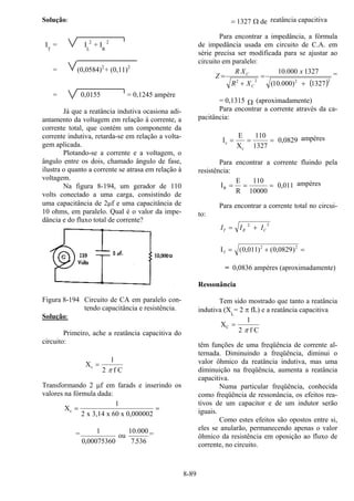 8-89
Solução:
IT
= IL
2
+ IR
2
= (0,0584)2
+ (0,11)2
= 0,0155 = 0,1245 ampère
Já que a reatância indutiva ocasiona adi-
antamento da voltagem em relação à corrente, a
corrente total, que contém um componente da
corrente indutiva, retarda-se em relação a volta-
gem aplicada.
Plotando-se a corrente e a voltagem, o
ângulo entre os dois, chamado ângulo de fase,
ilustra o quanto a corrente se atrasa em relação à
voltagem.
Na figura 8-194, um gerador de 110
volts conectado a uma carga, consistindo de
uma capacitância de 2µf e uma capacitância de
10 ohms, em paralelo. Qual é o valor da impe-
dância e do fluxo total de corrente?
Figura 8-194 Circuito de CA em paralelo con-
tendo capacitância e resistência.
Solução:
Primeiro, ache a reatância capacitiva do
circuito:
X
f C
c =
1
2 π
Transformando 2 µf em farads e inserindo os
valores na fórmula dada:
X
x 3,14 x 60 x 0,000002
c = =
1
2
= 1
0 00075360 7 536, .
ou
10.000 =
= 1327 deΩ reatância capacitiva
Para encontrar a impedância, a fórmula
de impedância usada em circuito de C.A. em
série precisa ser modificada para se ajustar ao
circuito em paralelo:
( )2222
1327)000.10(
1327000.10
+
=
+
=
x
XR
XR
Z
C
C =
= 0,1315 Ω (aproximadamente)
Para encontrar a corrente através da ca-
pacitância:
I
E
X 1327
0,0829c
c
= = =
110 ampères
Para encontrar a corrente fluindo pela
resistência:
I
E
R
0,011R = = =
110
10000
ampères
Para encontrar a corrente total no circui-
to:
22
CRT III +=
IT = + =( , ) ( , )0 011 0 08292 2
= 0,0836 ampères (aproximadamente)
Ressonância
Tem sido mostrado que tanto a reatância
indutiva (XL
= 2 π fL) e a reatância capacitiva
X
f C
C =
1
2 π
têm funções de uma freqüência de corrente al-
ternada. Diminuindo a freqüência, diminui o
valor ôhmico da reatância indutiva, mas uma
diminuição na freqüência, aumenta a reatância
capacitiva.
Numa particular freqüência, conhecida
como freqüência de ressonância, os efeitos rea-
tivos de um capacitor e de um indutor serão
iguais.
Como estes efeitos são opostos entre si,
eles se anularão, permanecendo apenas o valor
ôhmico da resistência em oposição ao fluxo de
corrente, no circuito.
 