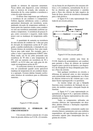 8-9
quando os números da espessura aumentam.
Nessa tabela está disponível, como referência
para os técnicos de aviação, não somente as
dimensões do fio, como também a resistência e
a área da seção transversal.
O último fator importante que influencia
a resistência de um condutor é a temperatura.
Embora algumas substâncias como o carbono
apresentem diminuição em resistência, acom-
panhando elevação de temperatura ambiente, o
maior porte dos materiais usados como conduto-
res tem sua resistência aumentada conforme au-
menta a temperatura. A resistência de poucas li-
gas, como constantan e maganin, muda muito
pouco com as mudanças de temperatura ambi-
ente.
A quantidade de aumento na resistência
de uma amostra de condutor de 1 ohm por grau
de elevação de temperatura acima de 0º centí-
grado, o padrão estabelecido, é chamado de coe-
ficiente térmico de resistência. Este valor modi-
fica-se para cada metal. Por exemplo, para o
cobre o valor é aproximadamente 0,00427 ohm.
Deste modo, um fio de cobre possuindo uma
resistência de 50 ohm a uma temperatura de
0ºC, terá um aumento em resistência de 50 x
0,00427, ou 0,214 ohm, por cada grau de ele-
vação na temperatura acima de 0ºC.
O coeficiente térmico de resistência pre-
cisa ser considerado quando existe apreciável
mudança de temperatura de um condutor duran-
te a operação. Existem tabelas listando coefici-
entes térmicos de resistência para os diferentes
materiais.
Figura 8-15 Mil circular.
COMPONENTES E SÍMBOLOS DE
CIRCUITO BÁSICO
Um circuito elétrico consiste de: (1) uma
fonte de pressão elétrica ou F.E.M.; (2) resistên-
cia na forma de um dispositivo de consumo elé-
trico; e (3) condutores, normalmente fio de co-
bre ou alumínio que representam o caminho
para o fluxo dos elétrons do lado negativo da
fonte de força, através da resistência retornando
para o lado positivo.
A figura 8-16 é uma representação ilus-
trada de um circuito prático.
Figura 8-16 Um circuito prático.
Esse circuito contém uma fonte de
F.E.M. (bateria de acumuladores), um condutor
para permitir o fluxo de elétrons do terminal
negativo para o positivo da bateria e um disposi-
tivo de dissipação de força (lâmpada) para limi-
tar o fluxo de corrente.
Sem qualquer resistência no circuito, a
diferença de potencial entre os dois terminais
seria neutralizada muito rapidamente ou o fluxo
de elétrons tornar-se-ia tão violento que o con-
dutor ficaria superaquecido e se queimaria.
Ao mesmo tempo em que a lâmpada
funciona como resistência de limitação da cor-
rente, ela também cumpre a desejada função de
iluminar.
A figura 8-17 é uma representação es-
quemática da figura 8-16, e apresenta símbolos,
substituindo as figuras representativas dos com-
ponentes do circuito.
Todos os componentes utilizados em
circuitos elétricos são representados em dese-
nhos, plantas elétricas e ilustrações esquemáti-
cas por símbolos.
Os componentes comumente usados nos
circuitos básicos, juntamente com seus símbolos
esquemáticos, são aqui discutidos para prover o
necessário suporte para interpretação dos dia-
gramas de circuito.
 
