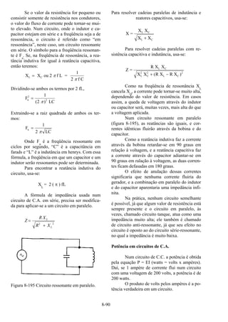 8-90
Se o valor da resistência for pequeno ou
consistir somente de resistência nos condutores,
o valor do fluxo de corrente pode tornar-se mui-
to elevado. Num circuito, onde o indutor e ca-
pacitor estejam em série e a freqüência seja a de
ressonância, o circuito é referido como “em
ressonância”, neste caso, um circuito ressonante
em série. O símbolo para a freqüência ressonan-
te é Fn
. Se, na freqüência de ressonância, a rea-
tância indutiva for igual à reatância capacitiva,
então teremos:
X X ou 2 f L =
1
2 f C
L C= π
π
Dividindo-se ambos os termos por 2 fL,
F
) LC
n
2
2
=
1
2( π
Extraindo-se a raiz quadrada de ambos os ter-
mos:
F
LC
n =
1
2 π
Onde Fn
é a freqüência ressonante em
ciclos por segundo, “C” é a capacitância em
farads e “L” é a indutância em henrys. Com essa
fórmula, a freqüência em que um capacitor e um
indutor serão ressonantes pode ser determinada.
Para encontrar a reatância indutiva do
circuito, usa-se:
XL
= 2 ( π ) fL
A fórmula de impedância usada num
circuito de C.A. em série, precisa ser modifica-
da para aplicar-se a um circuito em paralelo.
22
L
L
XR
XR
Z
+
=
Figura 8-195 Circuito ressonante em paralelo.
Para resolver cadeias paralelas de indutância e
reatores capacitivos, usa-se:
X =
X X
X X
L C
L C+
Para resolver cadeias paralelas com re-
sistência capacitiva e indutância, usa-se:
Z =
R X X
X X R X R X
L C
L
2
C
2
L C+ −( )2
Como na freqüência de ressonância XL
cancela XO
, a corrente pode tornar-se muito alta,
dependendo do valor de resistência. Em casos
assim, a queda de voltagem através do indutor
ou capacitor será, muitas vezes, mais alta do que
a voltagem aplicada.
Num circuito ressonante em paralelo
(figura 8-195), as reatâncias são iguais, e cor-
rentes idênticas fluirão através da bobina e do
capacitor.
Como a reatância indutiva faz a corrente
através da bobina retardar-se em 90 graus em
relação à voltagem, e a reatância capacitiva faz
a corrente através do capacitor adiantar-se em
90 graus em ralação à voltagem, as duas corren-
tes ficam defasadas em 180 graus.
O efeito de anulação dessas correntes
significaria que nenhuma corrente fluiria do
gerador, e a combinação em paralelo do indutor
e do capacitor aparentaria uma impedância infi-
nita.
Na prática, nenhum circuito semelhante
é possível, já que algum valor de resistência está
sempre presente e o circuito em paralelo, às
vezes, chamado circuito tanque, atua como uma
impedância muito alta; ele também é chamado
de circuito anti-ressonante, já que seu efeito no
circuito é oposto ao do circuito série-ressonante,
no qual a impedância é muito baixa.
Potência em circuitos de C.A.
Num circuito de C.C. a potência é obtida
pela equação P = EI (watts = volts x ampères).
Daí, se 1 ampère de corrente flui num circuito
com uma voltagem de 200 volts, a potência é de
200 watts.
O produto de volts pelos ampères é a po-
tência verdadeira em um circuito.
 