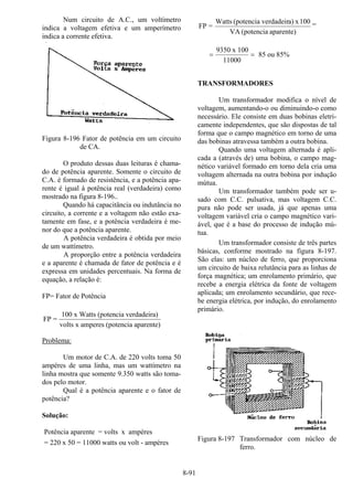 8-91
Num circuito de A.C., um voltímetro
indica a voltagem efetiva e um amperímetro
indica a corrente efetiva.
Figura 8-196 Fator de potência em um circuito
de CA.
O produto dessas duas leituras é chama-
do de potência aparente. Somente o circuito de
C.A. é formado de resistência, e a potência apa-
rente é igual à potência real (verdadeira) como
mostrado na figura 8-196..
Quando há capacitância ou indutância no
circuito, a corrente e a voltagem não estão exa-
tamente em fase, e a potência verdadeira é me-
nor do que a potência aparente.
A potência verdadeira é obtida por meio
de um wattímetro.
A proporção entre a potência verdadeira
e a aparente é chamada de fator de potência e é
expressa em unidades percentuais. Na forma de
equação, a relação é:
FP= Fator de Potência
FP =
100 x Watts (potencia verdadeira)
volts x amperes (potencia aparente)
Problema:
Um motor de C.A. de 220 volts toma 50
ampères de uma linha, mas um wattímetro na
linha mostra que somente 9.350 watts são toma-
dos pelo motor.
Qual é a potência aparente e o fator de
potência?
Solução:
Potência aparente = volts x ampères
= 220 x 50 = 11000 watts ou volt - ampères
aparente)(potenciaVA
100xa)verdadeir(potenciaWatts
=FP =
= =
9350 x 100
11000
85 ou 85%
TRANSFORMADORES
Um transformador modifica o nível de
voltagem, aumentando-o ou diminuindo-o como
necessário. Ele consiste em duas bobinas eletri-
camente independentes, que são dispostas de tal
forma que o campo magnético em torno de uma
das bobinas atravessa também a outra bobina.
Quando uma voltagem alternada é apli-
cada a (através de) uma bobina, o campo mag-
nético variável formado em torno dela cria uma
voltagem alternada na outra bobina por indução
mútua.
Um transformador também pode ser u-
sado com C.C. pulsativa, mas voltagem C.C.
pura não pode ser usada, já que apenas uma
voltagem variável cria o campo magnético vari-
ável, que é a base do processo de indução mú-
tua.
Um transformador consiste de três partes
básicas, conforme mostrado na figura 8-197.
São elas: um núcleo de ferro, que proporciona
um circuito de baixa relutância para as linhas de
força magnética; um enrolamento primário, que
recebe a energia elétrica da fonte de voltagem
aplicada; um enrolamento secundário, que rece-
be energia elétrica, por indução, do enrolamento
primário.
Figura 8-197 Transformador com núcleo de
ferro.
 