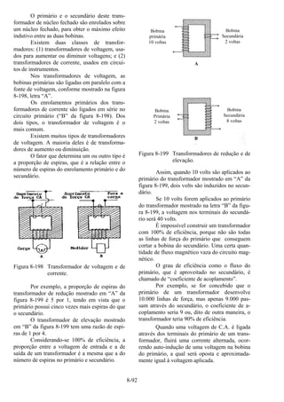8-92
O primário e o secundário deste trans-
formador de núcleo fechado são enrolados sobre
um núcleo fechado, para obter o máximo efeito
indutivo entre as duas bobinas.
Existem duas classes de transfor-
madores: (1) transformadores de voltagem, usa-
dos para aumentar ou diminuir voltagens; e (2)
transformadores de corrente, usados em circui-
tos de instrumentos.
Nos transformadores de voltagem, as
bobinas primárias são ligadas em paralelo com a
fonte de voltagem, conforme mostrado na figura
8-198, letra “A”.
Os enrolamentos primários dos trans-
formadores de corrente são ligados em série no
circuito primário (“B” da figura 8-198). Dos
dois tipos, o transformador de voltagem é o
mais comum.
Existem muitos tipos de transformadores
de voltagem. A maioria deles é de transforma-
dores de aumento ou diminuição.
O fator que determina um ou outro tipo é
a proporção de espiras, que é a relação entre o
número de espiras do enrolamento primário e do
secundário.
Figura 8-198 Transformador de voltagem e de
corrente.
Por exemplo, a proporção de espiras do
transformador de redução mostrado em “A” da
figura 8-199 é 5 por 1, tendo em vista que o
primário possui cinco vezes mais espiras do que
o secundário.
O transformador de elevação mostrado
em “B” da figura 8-199 tem uma razão de espi-
ras de 1 por 4.
Considerando-se 100% de eficiência, a
proporção entre a voltagem de entrada e a de
saída de um transformador é a mesma que a do
número de espiras no primário e secundário.
Figura 8-199 Transformadores de redução e de
elevação.
Assim, quando 10 volts são aplicados ao
primário do transformador mostrado em “A” da
figura 8-199, dois volts são induzidos no secun-
dário.
Se 10 volts forem aplicados ao primário
do transformador mostrado na letra “B” da figu-
ra 8-199, a voltagem nos terminais do secundá-
rio será 40 volts.
É impossível construir um transformador
com 100% de eficiência, porque não são todas
as linhas de força do primário que conseguem
cortar a bobina do secundário. Uma certa quan-
tidade de fluxo magnético vaza do circuito mag-
nético.
O grau de eficiência como o fluxo do
primário, que é aproveitado no secundário, é
chamado de “coeficiente de acoplamento”.
Por exemplo, se for concebido que o
primário de um transformador desenvolve
10.000 linhas de força, mas apenas 9.000 pas-
sam através do secundário, o coeficiente de a-
coplamento seria 9 ou, dito de outra maneira, o
transformador teria 90% de eficiência.
Quando uma voltagem de C.A. é ligada
através dos terminais do primário de um trans-
formador, fluirá uma corrente alternada, ocor-
rendo auto-indução de uma voltagem na bobina
do primário, a qual será oposta e aproximada-
mente igual à voltagem aplicada.
Bobina
primária
10 voltas
Bobina
Primária
2 voltas
Bobina
Secundária
2 voltas
Bobina
Secundária
8 voltas
A
B
 