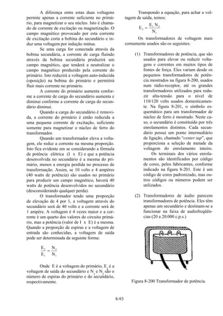 8-93
A diferença entre estas duas voltagens
permite apenas a corrente suficiente no primá-
rio, para magnetizar o seu núcleo. Isto é chama-
do de corrente de excitação ou magnetização. O
campo magnético provocado por esta corrente
de excitação corta a bobina do secundário e in-
duz uma voltagem por indução mútua.
Se uma carga for conectada através da
bobina secundária, a corrente de carga fluindo
através da bobina secundária produzirá um
campo magnético, que tenderá a neutralizar o
campo magnético produzido pela corrente do
primário. Isto reduzirá a voltagem auto-induzida
(oposição) na bobina do primário e permitirá
fluir mais corrente no primário.
A corrente do primário aumenta confor-
me a corrente de carga do secundário aumenta e
diminui conforme a corrente de carga do secun-
dário diminui.
Quando a carga do secundário é removi-
da, a corrente do primário é então reduzida a
uma pequena corrente de excitação, suficiente
somente para magnetizar o núcleo de ferro do
transformador.
Quando um transformador eleva a volta-
gem, ele reduz a corrente na mesma proporção.
Isto fica evidente em se considerando a fórmula
de potência elétrica (I x E) e que a potência
desenvolvida no secundário é a mesma do pri-
mário, menos a energia perdida no processo de
transformação. Assim, se 10 volts e 4 ampères
(40 watts de potência) são usados no primário
para produzir um campo magnético, haverá 40
watts de potência desenvolvidos no secundário
(desconsiderando qualquer perda).
O transformador tendo uma proporção
de elevação de 4 por 1, a voltagem através do
secundário será de 40 volts e a corrente será de
1 ampère. A voltagem é 4 vezes maior e a cor-
rente é um quarto dos valores do circuito primá-
rio, mas a potência (valor de I x E) é a mesma.
Quando a proporção de espiras e a voltagem de
entrada são conhecidas, a voltagem de saída
pode ser determinada da seguinte forma:
E
E
N
N
2
1
2
1
=
Onde E é a voltagem do primário, E2
é a
voltagem de saída do secundário e N1
e N2
são o
número de espiras do primário e do secundário,
respectivamente.
Transpondo a equação, para achar a vol-
tagem de saída, temos:
E
E N
N
2
1 2
1
=
Os transformadores de voltagem mais
comumente usados são os seguintes:
(1) Transformadores de potência, que são
usados para elevar ou reduzir volta-
gens e correntes em muitos tipos de
fontes de força. Eles variam desde os
pequenos transformadores de potên-
cia mostrados na figura 8-200, usados
num rádio-receptor, até os grandes
transformadores utilizados para redu-
zir alta-tensão para o nível de
110/120 volts usados domesticamen-
te. Na figura 8-201, o símbolo es-
quemático para um transformador de
núcleo de ferro é mostrado. Neste ca-
so, o secundário é constituído por três
enrolamentos distintos. Cada secun-
dário possui um ponto intermediário
de ligação, chamado “center tap”, que
proporciona a seleção de metade da
voltagem do enrolamento inteiro.
Os terminais dos vários enrola-
mentos são identificados por código
de cores, pelos fabricantes, conforme
indicado na figura 8-201. Este é um
código de cores padronizado, mas ou-
tros códigos ou números podem ser
utilizados.
(2) Transformadores de áudio parecem
transformadores de potência. Eles têm
apenas um secundário e destinam-se a
funcionar na faixa de audiofreqüên-
cias (20 a 20.000 c.p.s.)
Figura 8-200 Transformador de potência.
 