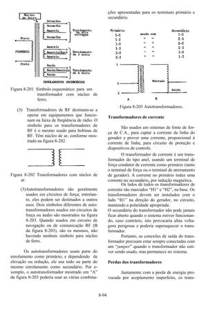 8-94
Figura 8-201 Símbolo esquemático para um
transformador com núcleo de
ferro.
(3) Transformadores de RF destinam-se a
operar em equipamentos que funcio-
nam na faixa de freqüência de rádio. O
símbolo para os transformadores de
RF é o mesmo usado para bobinas de
RF. Têm núcleo de ar, conforme mos-
trado na figura 8-202.
Figura 8-202 Transformadores com núcleo de
ar.
(3)Autotransformadores são geralmente
usados em circuitos de força; entretan-
to, eles podem ser destinados a outros
usos. Dois símbolos diferentes de auto-
transformadores usados em circuitos de
força ou áudio são mostrados na figura
8-203. Quando usados em circuito de
navegação ou de comunicação RF (B
da figura 8-203), são os mesmos, não
havendo nenhum símbolo para núcleo
de ferro.
Os autotransformadores usam parte do
enrolamento como primário; e dependendo de
elevação ou redução, ele usa todo ou parte do
mesmo enrolamento como secundário. Por e-
xemplo, o autotransformador mostrado em “A”
da figura 8-203 poderia usar as várias combina-
ções apresentadas para os terminais primário e
secundário.
Figura 8-203 Autotransformadores.
Transformadores de corrente
São usados em sistemas de fonte de for-
ça de C.A., para captar a corrente da linha do
gerador e prover uma corrente, proporcional à
corrente de linha, para circuito de proteção e
dispositivos de controle.
O transformador de corrente é um trans-
formador do tipo anel, usando um terminal de
força condutor de corrente como primário (tanto
o terminal de força ou o terminal de aterramento
de gerador). A corrente no primário induz uma
corrente no secundário, por indução magnética.
Os lados de todos os transformadores de
corrente são marcados “H1” e “H2”, na base. Os
transformadores devem ser instalados com o
lado “H1” na direção do gerador, no circuito,
mantendo a polaridade apropriada.
O secundário do transformador não pode jamais
ficar aberto quando o sistema estiver funcionan-
do, caso contrário, isto provocaria altas volta-
gens perigosas e poderia superaquecer o trans-
formador.
Portanto, as conexões de saída do trans-
formador precisam estar sempre conectadas com
um “jumper” quando o transformador não esti-
ver sendo usado, mas permanece no sistema.
Perdas dos transformadores
Juntamente com a perda de energia pro-
vocada por acoplamento imperfeito, os trans-
 