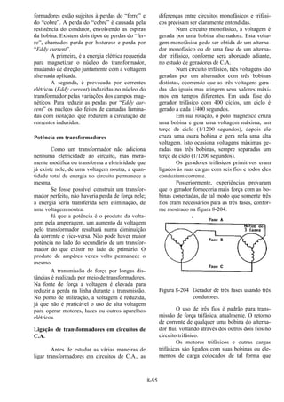 8-95
formadores estão sujeitos à perdas do “ferro” e
do “cobre”. A perda do “cobre” é causada pela
resistência do condutor, envolvendo as espiras
da bobina. Existem dois tipos de perdas do “fer-
ro”, chamados perda por histerese e perda por
“Eddy current”.
A primeira, é a energia elétrica requerida
para magnetizar o núcleo do transformador,
mudando de direção juntamente com a voltagem
alternada aplicada.
A segunda, é provocada por correntes
elétricas (Eddy current) induzidas no núcleo do
transformador pelas variações dos campos mag-
néticos. Para reduzir as perdas por “Eddy cur-
rent” os núcleos são feitos de camadas lamina-
das com isolação, que reduzem a circulação de
correntes induzidas.
Potência em transformadores
Como um transformador não adiciona
nenhuma eletricidade ao circuito, mas mera-
mente modifica ou transforma a eletricidade que
já existe nele, de uma voltagem noutra, a quan-
tidade total de energia no circuito permanece a
mesma.
Se fosse possível construir um transfor-
mador perfeito, não haveria perda de força nele;
a energia seria transferida sem eliminação, de
uma voltagem noutra.
Já que a potência é o produto da volta-
gem pela amperagem, um aumento da voltagem
pelo transformador resultará numa diminuição
da corrente e vice-versa. Não pode haver maior
potência no lado do secundário de um transfor-
mador do que existir no lado do primário. O
produto de ampères vezes volts permanece o
mesmo.
A transmissão de força por longas dis-
tâncias é realizada por meio de transformadores.
Na fonte de força a voltagem é elevada para
reduzir a perda na linha durante a transmissão.
No ponto de utilização, a voltagem é reduzida,
já que não é praticável o uso de alta voltagem
para operar motores, luzes ou outros aparelhos
elétricos.
Ligação de transformadores em circuitos de
C.A.
Antes de estudar as várias maneiras de
ligar transformadores em circuitos de C.A., as
diferenças entre circuitos monofásicos e trifási-
cos precisam ser claramente entendidas.
Num circuito monofásico, a voltagem é
gerada por uma bobina alternadora. Esta volta-
gem monofásica pode ser obtida de um alterna-
dor monofásico ou de uma fase de um alterna-
dor trifásico, conforme será abordado adiante,
no estudo de geradores de C.A.
Num circuito trifásico, três voltagens são
geradas por um alternador com três bobinas
distintas, ocorrendo que as três voltagens gera-
das são iguais mas atingem seus valores máxi-
mos em tempos diferentes. Em cada fase do
gerador trifásico com 400 ciclos, um ciclo é
gerado a cada 1/400 segundos.
Em sua rotação, o pólo magnético cruza
uma bobina e gera uma voltagem máxima, um
terço de ciclo (1/1200 segundos), depois ele
cruza uma outra bobina e gera nela uma alta
voltagem. Isto ocasiona voltagens máximas ge-
radas nas três bobinas, sempre separadas um
terço de ciclo (1/1200 segundos).
Os geradores trifásicos primitivos eram
ligados às suas cargas com seis fios e todos eles
conduziam corrente.
Posteriormente, experiências provaram
que o gerador forneceria mais força com as bo-
binas conectadas, de tal modo que somente três
fios eram necessários para as três fases, confor-
me mostrado na figura 8-204.
Figura 8-204 Gerador de três fases usando três
condutores.
O uso de três fios é padrão para trans-
missão de força trifásica, atualmente. O retorno
de corrente de qualquer uma bobina do alterna-
dor flui, voltando através dos outros dois fios no
circuito trifásico.
Os motores trifásicos e outras cargas
trifásicas são ligados com suas bobinas ou ele-
mentos de carga colocados de tal forma que
 