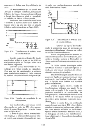 8-96
requerem três linhas para disponibilização de
força.
Os transformadores que são usados para
elevação de voltagem ou redução, num circuito
trifásico, são ligados eletricamente de modo que
a força é fornecida para o primário e tomada do
secundário pelo sistema trifásico padrão.
Entretanto, transformadores monofásicos
e lâmpadas e motores monofásicos podem ser
ligados através de uma das fases do circuito
trifásico, conforme mostrado na figura 8-205.
Figura 8-205 Transformador de redução usan-
do sistema bifásico.
Quando cargas monofásicas são ligadas
em circuitos trifásicos, as cargas são distribuí-
das igualmente pelas três fases para balancear as
três bobinas do gerador.
Um outro uso do transformador é o mo-
nofásico com várias tomadas no secundário.
Com este tipo de transformador, a voltagem
pode ser diminuída para prover várias voltagens
de trabalho, conforme mostrado na figura 8-206.
Figura 8-206 Tomadas do secundário de um
transformador.
Um transformador, com tomada central
alimentando um motor de 220 volts, acompa-
nhado de quatro lâmpadas de 110 volts, é mos-
trado na figura 8-207.
O motor é ligado através do transforma-
dor integral, e as lâmpadas são ligadas da toma-
da central para uma das extremidades do trans-
formador com esta ligação somente a metade da
saída do secundário é usada.
Figura 8-207 Transformador de redução usan-
do sistema trifásico.
Este tipo de ligação do transfor-
mador é amplamente usado em aeronaves por
causa das combinações de voltagens, que podem
ser obtidas de um transformador.
Várias voltagens podem ser tomadas do
enrolamento secundário do transformador, colo-
cando-se tomadas (durante a fabricação) em
vários pontos ao longo dos enrolamentos secun-
dários.
Os valores variados de voltagem podem
ser obtidos utilizando-se qualquer dupla de to-
madas, ou uma tomada e qualquer das extremi-
dades do enrolamento secundário.
Transformadores para circuitos trifásicos
podem ser ligados em qualquer uma das várias
combinações das ligações “ípsilon (y) e delta
(∆)”. A ligação usada depende dos requisitos
para o transformador.
Quando a ligação ípsilon é usada em
transformadores trifásicos, um quarto fio ou
neutro pode ser usado. O fio neutro liga equi-
pamentos monofásicos ao transformador. As
voltagens (115v) entre qualquer uma das linhas
trifásicas e o fio neutro podem ser usadas por
dispositivos como lâmpadas ou motores mono-
fásicos.
Todos os quatro fios, em combinação
podem fornecer energia de 208 volts, trifásica,
para funcionamento de equipamentos trifásicos,
tais como motores trifásicos ou retificadores.
Quando apenas equipamento trifásico é usado, o
fio terra pode ser omitido. Isto permite um sis-
tema trifásico de três fios, conforme ilustrado na
figura 8-208.
 