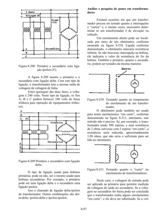 8-97
Figura 8-208 Primário e secundário com liga-
ção ípsilon (Y).
A figura 8-209 mostra o primário e o
secundário com ligação delta. Com este tipo de
ligação, o transformador tem a mesma saída de
voltagem da voltagem de linha.
Entre quaisquer das duas fases, a volta-
gem é 240 volts. Neste tipo de ligação, os fios
A, B e C podem fornecer 240 volts de força
trifásica para operação de equipamentos trifási-
cos.
Figura 8-209 Primário e secundário com ligação
delta.
O tipo de ligação usado para bobinas
primárias, pode ou não, ser o mesmo usado para
bobinas secundárias. Por exemplo, o primário
pode ser uma ligação delta e o secundário uma
ligação ípsilon.
Isso é chamado de ligação delta-ípsilon
de transformador. Outras combinações são del-
ta-delta, ípsilon-delta e ípsilon-ípsilon.
Análise e pesquisa de panes em transforma-
dores
Existem ocasiões em que um transfor-
mador precisa ser testado quanto a interrupções
e “curtos” e, é muitas vezes, necessário deter-
minar se um transformador é de elevação ou
redução.
Um enrolamento aberto pode ser locali-
zado por meio de um ohmímetro, conforme
mostrado na figura 8-210. Ligado conforme
demonstrado, o ohmímetro marcaria resistência
infinita. Se não houvesse interrupção na bobina,
ele indicaria o valor de resistência do fio da
bobina. Também o primário, quanto o secundá-
rio, podem ser testados da mesma maneira.
Figura 8-210 Testando quanto ao rompimento
do enrolamento de um transfor-
mador.
O ohmímetro pode também ser usado
para testar enrolamentos “em curto”, conforme
demonstrado na figura 8-211, entretanto, este
método não é preciso. Se, por exemplo, o trans-
formador tendo 500 espiras, e uma resistência
de 2 ohms estivesse com 5 espiras “em curto”, a
resistência seria reduzida, aproximadamente
1,98 ohms, que não seria o suficiente para ser
lido no ohmímetro.
Figura 8-211 Testando quanto a “curto” no
enrolamento de transformadores.
Neste caso, a voltagem de entrada pode
ser aplicada ao primário para permitir medição
da voltagem de saída no secundário. Se a volta-
gem no secundário for baixa pode ser concluído
que o transformador tenha alguns enrolamentos
“em curto”, e ele deva ser substituído. Se a vol-
 