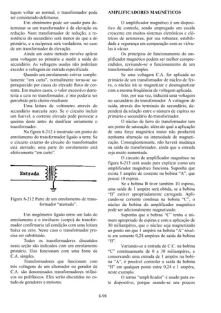 8-98
tagem voltar ao normal, o transformador pode
ser considerado defeituoso.
Um ohmímetro pode ser usado para de-
terminar se um transformador é de elevação ou
redução. Num transformador de redução, a re-
sistência do secundário será menor do que a do
primário, e a recíproca será verdadeira, no caso
de um transformador de elevação.
Ainda um outro método envolve aplicar
uma voltagem ao primário e medir a saída do
secundário. As voltagens usadas não poderiam
exceder a voltagem de entrada especificada.
Quando um enrolamento estiver comple-
tamente “em curto”, normalmente torna-se su-
peraquecido por causa do elevado fluxo de cor-
rente. Em muitos casos, o valor excessivo derre-
teria a cera no transformador, e isto poderia ser
percebido pelo cheiro resultante.
Uma leitura de voltímetro através do
secundário marcaria zero. Se o circuito incluir
um fusível, a corrente elevada pode provocar a
queima deste antes de danificar seriamente o
transformador.
Na figura 8-212 é mostrado um ponto do
enrolamento do transformador ligado a terra. Se
o circuito externo do circuito do transformador
está aterrado, uma parte do enrolamento está
efetivamente “em curto”.
Figura 8-212 Parte de um enrolamento de trans-
formador “aterrado”.
Um megômetro ligado entre um lado do
enrolamento e o invólucro (corpo) do transfor-
mador confirmaria tal condição com uma leitura
baixa ou zero. Neste caso o transformador pre-
cisa ser substituído.
Todos os transformadores discutidos
nesta seção são indicados com um enrolamento
primário. Eles funcionam com uma fonte de
C.A. simples.
Transformadores que funcionam com
três voltagens de um alternador ou gerador de
C.A. são denominados transformadores trifási-
cos ou polifásicos. Eles serão discutidos no es-
tudo de geradores e motores.
AMPLIFICADORES MAGNÉTICOS
O amplificador magnético é um disposi-
tivo de controle, sendo empregado em escala
crescente em muitos sistemas eletrônicos e elé-
tricos de aeronaves, por sua robustez, estabili-
dade e segurança em comparação com as válvu-
las à vácuo.
Os princípios de funcionamento do am-
plificador magnético podem ser melhor compre-
endidos, revisando-se o funcionamento de um
transformador simples.
Se uma voltagem C.A. for aplicada ao
primário de um transformador de núcleo de fer-
ro, o núcleo irá se magnetizar e desmagnetizar
com a mesma freqüência da voltagem aplicada.
Isto, por sua vez, induzirá uma voltagem
no secundário do transformador. A voltagem de
saída, através dos terminais do secundário, de-
penderá da relação entre o número de espiras no
primário e secundário do transformador.
O núcleo de ferro do transformador tem
um ponto de saturação, além do qual a aplicação
de uma força magnética maior não produzirá
nenhuma alteração na intensidade de magneti-
zação. Conseqüentemente, não haverá mudança
na saída do transformador, ainda que a entrada
seja muito aumentada.
O circuito de amplificador magnético na
figura 8-213 será usado para explicar como um
amplificador magnético funciona. Suponha que
exista 1 ampère de corrente na bobina “A”, que
possui 10 espiras.
Se a bobina B tiver também 10 espiras,
uma saída de 1 ampère será obtida, se a bobina
“B” estiver apropriadamente carregada. Apli-
cando-se corrente contínua na bobina “C”, o
núcleo da bobina do amplificador magnético
pode ser adicionalmente magnetizado.
Suponha que a bobina “C” tenha o nú-
mero apropriado de espiras e com a aplicação de
30 miliampères, que o núcleo seja magnetizado
ao ponto em que 1 ampère na bobina “A” resul-
te em somente 0,24 ampères de saída da bobina
“B”.
Variando-se a entrada de C.C. na bobina
“C” continuamente de 0 a 30 miliampères, e
conservando uma entrada de 1 ampère na bobi-
na “A”, é possível controlar a saída da bobina
“B” em qualquer ponto entre 0,24 e 1 ampère,
neste exemplo.
O termo “amplificador” é usado para es-
te dispositivo, porque usando-se uns poucos
 
