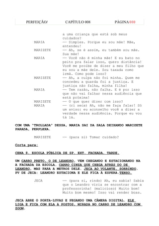 PERFEIÇÃO/         CAPÍTULO 008           PÁGINA 010


                      a uma criança que está sob meus
                      cuidados?
         MARIA        —— Simples. Porque eu sou mãe! Mãe,
                      entendeu!
         MARIZETE     —— Ah, se é assim, eu também sou mãe.
                      Sua mãe!
         MARIA        —— Você não é minha mãe! E eu bato no
                      peito pra falar isso, quero distância!
                      Você me proíbe de dizer a meu filho que
                      eu sou a mãe dele. Sou taxada como
                      irmã. Como pode isso?
         MARIZETE     —— Ah, a culpa não foi minha. Quem me
                      concedeu a guarda foi a justiça. E
                      justiça não falha, minha filha!
         MARIA        —— Tem razão, não falha. E é por isso
                      que não vai falhar nessa audiência que
                      está próxima!
         MARIZETE     —— O que quer dizer com isso?
         MARIA        —— (ri seca) Ah, não me faça falar! Só
                      um aviso: eu aconselho você a dizer a
                      verdade nessa audiência. Porque eu vou
                      tá lá.

COM UMA “TROLLADA” DESSA, MARIA SAI DA SALA DEIXANDO MARIZETE
PARADA, PERPLEXA.

         MARIZETE     —— (para si) Tomar cuidado?

Corta para:

CENA 8. ESCOLA PÚBLICA DE SP. EXT. FACHADA. TARDE.

UM CARRO PRETO, O DE LEANDRO, VEM CHEGANDO E ESTACIONANDO NA
A FACHADA DA ESCOLA. CARRO CINZA QUE CHEGA ATRÁS DO DE
LEANDRO, MAS PARA A METROS DELE. JECA AO VOLANTE, SORRINDO.
PV DE JECA: LEANDRO ESTACIONA E ELE FICA À ESPERA.TENSO.

         JECA         —— (para si, rindo) Ah, eu sabia! Sabia
                      que o Leandro viria se encontrar com a
                      professorinha! (malicioso) Muito bom!
                      Muito bom mesmo! Isso vai render boas.

JECA ABRE O PORTA-LUVAS E PEGANDO UMA CÂMERA DIGITAL. ELE
LIGA E FICA COM ELA A POSTOS, MIRADA NO CARRO DE LEANDRO COM
ZOOM.
 