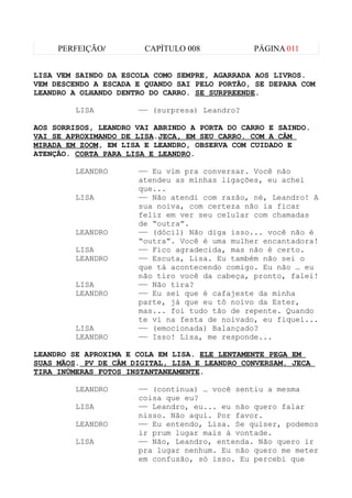 PERFEIÇÃO/         CAPÍTULO 008           PÁGINA 011


LISA VEM SAINDO DA ESCOLA COMO SEMPRE, AGARRADA AOS LIVROS.
VEM DESCENDO A ESCADA E QUANDO SAI PELO PORTÃO, SE DEPARA COM
LEANDRO A OLHANDO DENTRO DO CARRO. SE SURPREENDE.

         LISA         —— (surpresa) Leandro?

AOS SORRISOS, LEANDRO VAI ABRINDO A PORTA DO CARRO E SAINDO.
VAI SE APROXIMANDO DE LISA.JECA, EM SEU CARRO. COM A CÂM
MIRADA EM ZOOM, EM LISA E LEANDRO, OBSERVA COM CUIDADO E
ATENÇÃO. CORTA PARA LISA E LEANDRO.

         LEANDRO      —— Eu vim pra conversar. Você não
                      atendeu as minhas ligações, eu achei
                      que...
         LISA         —— Não atendi com razão, né, Leandro! A
                      sua noiva, com certeza não ia ficar
                      feliz em ver seu celular com chamadas
                      de “outra”.
         LEANDRO      —— (dócil) Não diga isso... você não é
                      “outra”. Você é uma mulher encantadora!
         LISA         —— Fico agradecida, mas não é certo.
         LEANDRO      —— Escuta, Lisa. Eu também não sei o
                      que tá acontecendo comigo. Eu não … eu
                      não tiro você da cabeça, pronto, falei!
         LISA         —— Não tira?
         LEANDRO      —— Eu sei que é cafajeste da minha
                      parte, já que eu tô noivo da Ester,
                      mas... foi tudo tão de repente. Quando
                      te vi na festa de noivado, eu fiquei...
         LISA         —— (emocionada) Balançado?
         LEANDRO      —— Isso! Lisa, me responde...

LEANDRO SE APROXIMA E COLA EM LISA. ELE LENTAMENTE PEGA EM
SUAS MÃOS. PV DE CÂM DIGITAL, LISA E LEANDRO CONVERSAM. JECA
TIRA INÚMERAS FOTOS INSTANTANEAMENTE.

         LEANDRO      —— (continua) … você sentiu a mesma
                      coisa que eu?
         LISA         —— Leandro, eu... eu não quero falar
                      nisso. Não aqui. Por favor.
         LEANDRO      —— Eu entendo, Lisa. Se quiser, podemos
                      ir prum lugar mais à vontade.
         LISA         —— Não, Leandro, entenda. Não quero ir
                      pra lugar nenhum. Eu não quero me meter
                      em confusão, só isso. Eu percebi que
 