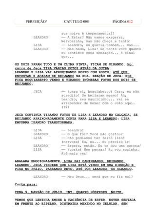 PERFEIÇÃO/         CAPÍTULO 008           PÁGINA 012


                      sua noiva é temperamental!
         LEANDRO      —— A Ester? Não vamos exagerar.
                      Nervosinha, mas não chega a tanto!
         LISA         —— Leandro, eu queria também... mas...
         LEANDRO      —— Mas nada, Lisa! Se tanto você quanto
                      eu sentimos essa sensação... é sinal
                      que...

OS DOIS PARAM TUDO E UM CLIMA PINTA, FICAM SE OLHANDO. No
carro de Jeca TIRA VÁRIAS FOTOS ATRÁS DA OUTRA.
LEANDRO E LISA VAI APROXIMANDO ROSTO COM ROSTO, ATÉ QUE
ENCOSTAM E ACABAM SE BEIJANDO NA RUA. REAÇÃO DE JECA: ELE
FICA BOQUIABERTO VENDO E TIRANDO INÚMERAS FOTOS DOS DOIS SE
BEIJANDO.

         JECA         —— (para si, boquiaberto) Cara, eu não
                      acredito! Se beijaram mesmo! Ah,
                      Leandro, seu mauricinho... vai se
                      arrepender de mexer com o João aqui.
                      (ri)

JECA CONTINUA TIRANDO FOTOS DE LISA E LEANDRO NA CALÇADA, SE
BEIJANDO APAIXONADAMENTE.CORTA PARA LISA E LEANDRO: LISA
EMPURRA LEANDRO TRANSTORNADA.

         LISA         —— Leandro!
         LEANDRO      —— O que foi? Você não gostou?
         LISA         —— Não podíamos ter feito isso!
                      (nervosa) Eu, eu... eu preciso ir!
         LEANDRO      —— Espera, então. Eu te dou uma carona/
         LISA         —— (corta) Nem pensar! Eu vou sozinha.
                      Até mais ver!

ABALADA EMOCIONALMENTE, LISA SAI CAMINHANDO, DEIXANDO
LEANDRO. JECA PERCEBE QUE LISA ESTÁ VINDO EM SUA DIREÇÃO E
PISA NO FREIO, PASSANDO RETO, ATÉ POR LEANDRO, OS OLHANDO.

         LEANDRO      —— Meu Deus... será que eu fiz mal?

Corta para:

CENA 9. MANSÃO DE JÚLIO. INT. QUARTO HÓSPEDES. NOITE.

VEMOS QUE LENINHA ENCHE A PACIÊNCIA DE ESTER. ESTER SENTADA
EM FRENTE AO ESPELHO, DISTRAÍDA MEXENDO NO CELULAR, SEM
 