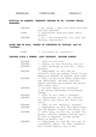 PERFEIÇÃO/         CAPÍTULO 008           PÁGINA 013


NOTÍCIAS DE LEANDRO, ENQUANTO LENINHA DE PÉ, DISPARA VÁRIAS
BOBAGENS:

         LENINHA      —— Ai, amiga, o que você acha? Será que
                      peço pro Geovane?
         ESTER        —— (distraída) Você que sabe, Maria
                      Helena!
         LENINHA      —— Ai... Um instantinho, vou ligar pro
                      Geovane, esperainda!

ESTER NEM DÁ BOLA, APENAS SE CONCENTRA NO CELULAR, QUE DÁ
“OCUPADO”.

         ESTER        —— (irritada) Ai, Leandro!!!

LENINHA DISCA O NÚMERO. APÓS SEGUNDOS, GEOVANE ATENDE:

         GEOVANE      —— (OFF, ao cel) Alô?
         LENINHA      —— (séria, ao cel) Geozinho. Sou eu!
         GEOVANE      —— (OFF, desanima ao cel) Ah... Fala,
                      Leninha.
         LENINHA      —— (empolgada, ao cel) Vem cá,
                      “minino”, será que podemo jantar lá pra
                      depois de amanhã? Ou amanhã, quem sabe?
         GEOVANE      —— (OFF, ao cel) Você bebeu caipirinha
                      com jaboticaba, Leninha? Será que
                      aquela conversa que tivemos não deixou
                      nada claro, não?
         LENINHA      —— (ao cel) Aquilo foi conversa?
                      Tu me deixou humilhada, escurraçada,
                      jogada...
         GEOVANE      —— (OFF, ao cel) Essa a intenção!
         LENINHA      —— (implorando, ao cel) Ai, aceita!!
                      Por favor, por favor, por favor, por
                      favor!
         GEOVANE      —— (OFF, ao cel) Adoraria, Leninha/
         LENINHA      —— (empolgada, ao cel) Pelo menos diga
                      que vai pensar, “homi”! Por favor, vá!
         GEOVANE      —— (OFF, bufa, ao cel) Ai, tá bom! Vou
                      pensar, Leninha. Amanhã você me liga e
                      eu falo a resposta. Tá bom assim?
                      Agora vá dormir, vá!
         LENINHA      —— (empolgada, ao cel) Ah, vou sim! Eu
                      e Gardênia, sabe?! (T) Olhe, Gardênia
                      não é minha amante, não, é uma
 