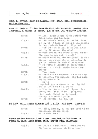 PERFEIÇÃO/         CAPÍTULO 008           PÁGINA 02


CENA 1. FAVELA. CASA DE RAQUEL. INT. SALA. DIA. CONTINUIDADE
DO CAP.ANTERIOR.

Continuidade da última cena do capítulo Anterior. RAQUEL ESTÁ
INDECISA, A FRENTE DE ESTER, QUE ESPERA UMA RESPOSTA ANSIOSA.

         ESTER        —— Anda, Raquel! Que eu me lembre você
                      falou sobre uma tal Lisa.
         RAQUEL       —— (disfarça e mente) Ai! Ester, nada
                      a ver, tá! A Lisa na certa é uma colega
                      de faculdade do Leandro. Só pode!
         ESTER        —— Estranho um colega ligar pro outro
                      mais de 20 vezes. Não acha?
         RAQUEL       —— Quem sou eu pra achar ou não achar?
                      Ele pode tá querendo conselh/
         ESTER        —— Muito estranho pro meu gosto, sabia?
                      Lisa... esse nome não me estranho. Eu
                      queria lembrar de onde vi esse nome.
         RAQUEL       —— Na certa o Leandro te falou dela!
                      Amigas, uai. Você também nunca teve
                      amigos?
         ESTER        —— Tive, mas/
         RAQUEL       —— Então não há motivos! E não se faça
                      de inocente. Teu passado, não foi nada
                      digno, senhorita.
         ESTER        —— Eu tô
                      cumprindo com a nossa parte, não tô?
                      Chantagista! Tô te pagando!
         RAQUEL       —— E muito bem por sinal. Agora, faz
                      favor, vai. Rua! Só me liga quando
                      tiver mais dinheiro. Ou quando
                      conseguir a melhor parte...
         ESTER        —— (ri forçada) Há, há, há!

DE CARA FEIA, ESTER CAMINHA ATÉ A SAÍDA, MAS PARA, VIRA-SE:

         ESTER        —— Saiba, Raquel, eu sei que você tá me
                      escondendo alguma coisa.
         RAQUEL       —— Se você acha...

ESTER ENCARA RAQUEL. VIRA E SAI PELO LENÇOL QUE SERVE DE
PORTA NA CASA. APÓS ESTER SAIR, RAQUEL FICA BALANÇADA.

         RAQUEL       —— (para si) Meu Deus... será que eu
                      fiz bem em esconder da Ester que o
 