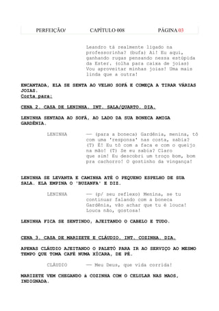 PERFEIÇÃO/         CAPÍTULO 008              PÁGINA 03


                      Leandro tá realmente ligado na
                      professorinha? (bufa) Ai! Eu aqui,
                      ganhando rugas pensando nessa estúpida
                      da Ester. (olha para caixa de joias)
                      Vou aproveitar minhas joias! Uma mais
                      linda que a outra!

ENCANTADA, ELA SE SENTA AO VELHO SOFÁ E COMEÇA A TIRAR VÁRIAS
JOIAS.
Corta para:

CENA 2. CASA DE LENINHA. INT. SALA/QUARTO. DIA.

LENINHA SENTADA AO SOFÁ, AO LADO DA SUA BONECA AMIGA
GARDÊNIA.

         LENINHA      —— (para a boneca) Gardênia, menina, tô
                      com uma 'responsa' nas costa, sabia?
                      (T) É! Eu tô com a faca e com o queijo
                      na mão! (T) Se eu sabia? Claro
                      que sim! Eu descobri um troço bom, bom
                      pra cachorro! O gostinho da vingança!


LENINHA SE LEVANTA E CAMINHA ATÉ O PEQUENO ESPELHO DE SUA
SALA. ELA EMPINA O 'BUZANFA' E DIZ.

         LENINHA      —— (p/ seu reflexo) Menina, se tu
                      continuar falando com a boneca
                      Gardênia, vão achar que tu é louca!
                      Louca não, gostosa!

LENINHA FICA SE SENTINDO, AJEITANDO O CABELO E TUDO.


CENA 3. CASA DE MARIZETE E CLÁUDIO. INT. COZINHA. DIA.

APENAS CLÁUDIO AJEITANDO O PALETÓ PARA IR AO SERVIÇO AO MESMO
TEMPO QUE TOMA CAFÉ NUMA XÍCARA, DE PÉ.

         CLÁUDIO      —— Meu Deus, que vida corrida!

MARIZETE VEM CHEGANDO à COZINHA COM O CELULAR NAS MAOS,
INDIGNADA.
 