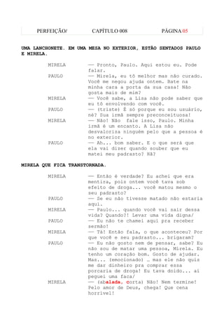 PERFEIÇÃO/         CAPÍTULO 008           PÁGINA 05


UMA LANCHONETE. EM UMA MESA NO EXTERIOR, ESTÃO SENTADOS PAULO
E MIRELA.

         MIRELA       —— Pronto, Paulo. Aqui estou eu. Pode
                      falar.
         PAULO        —— Mirela, eu tô melhor mas não curado.
                      Você me negou ajuda ontem. Bate na
                      minha cara a porta da sua casa! Não
                      gosta mais de mim?
         MIRELA       —— Você sabe, a Lisa não pode saber que
                      eu tô envolvendo com você.
         PAULO        —— (triste) É só porque eu sou usuário,
                      né? Sua irmã sempre preconceituosa!
         MIRELA       —— Não! Não fale isso, Paulo. Minha
                      irmã é um encanto. A Lisa não
                      desvaloriza ninguém pelo que a pessoa é
                      no exterior.
         PAULO        —— Ah... bom saber. E o que será que
                      ela vai dizer quando souber que eu
                      matei meu padrasto? Hã?

MIRELA QUE FICA TRANSTORNADA.

         MIRELA       —— Então é verdade? Eu achei que era
                      mentira, pois ontem você tava sob
                      efeito de droga... você matou mesmo o
                      seu padrasto?
         PAULO        —— Se eu não tivesse matado não estaria
                      aqui.
         MIRELA       —— Paulo... quando você vai sair dessa
                      vida? Quando?! Levar uma vida digna/
         PAULO        —— Eu não te chamei aqui pra receber
                      sermão!
         MIRELA       —— Tá! Então fala, o que aconteceu? Por
                      que você e seu padrasto... brigaram?
         PAULO        —— Eu não gosto nem de pensar, sabe? Eu
                      não sou de matar uma pessoa, Mirela. Eu
                      tenho um coração bom. Gosto de ajudar.
                      Mas... (emocionado) … mas ele não quis
                      me dar dinheiro pra comprar essa
                      porcaria de droga! Eu tava doido... aí
                      peguei uma faca/
         MIRELA       —— (abalada, corta) Não! Nem termine!
                      Pelo amor de Deus, chega! Que cena
                      horrível!
 