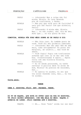 PERFEIÇÃO/         CAPÍTULO 008           PÁGINA 06


         PAULO        —— (chorando) Mas a culpa não foi
                      minha, Mirela. Eu tava devendo
                      pra um traficante, o Pezão.
         MIRELA       —— Mas por que você saiu de Curitiba? E
                      veio pra São Paulo? Com que dinheiro,
                      Paulo?
         PAULO        —— (chorando) A minha mãe, Mirela.
                      Mas... eu não roubei, não. Ela me deu.
                      Acho que... só ela gosta de mim.

COMOVIDA, MIRELA PÕE SUAS MÃOS SOBRE AS DE PAULO E DIZ:

         MIRELA       —— Não fale isso. Eu também gosto de
                      você. Você foi meu primeiro namorado.
         PAULO        —— (chorando) Mas não ama! Não me ama
                      mais, como antigamente! Eu posso ser
                      marginal, um usuário... mas você me
                      amava.
         MIRELA       —— Você fugiu! Fugiu com traficantes
                      achando que isso ia te dar uma vida
                      boa. (transtornada) E agora... Agora
                      volta com uma história bizarra,
                      horrorosa.
         PAULO        —— Eu tô sendo procurado, eu tenho
                      certeza! A polícia deve tá atrás de
                      mim, Mirela! Eu preciso me esconder,
                      mas...
         MIRELA       —— Eu queria te ajudar, eu sei que
                      vou errar fazendo isso, mas... eu vou
                      te ajudar.

Corta para:

                            TARDE

CENA 6. HOSPITAL JÚLIO. EXT. FACHADA. TARDE.



DO PV DE RAQUEL, QUE ESTÁ DO OUTRO LADO DA RUA DO HOSPITAL,
VÊ JÚLIO SAINDO APRESSADO, COM UMA MALA ÀS MÃOS. RAQUEL O
APRECIA DE LONGE. JÚLIO CAMINHA ATÉ O HOSPITAL.

         RAQUEL       —— Ah... Esse 'homi' ainda vai ser meu!
 
