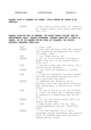 PERFEIÇÃO/         CAPÍTULO 008           PÁGINA 07


RAQUEL FICA O OLHANDO DE LONGE. JÚLIO ENTRA NO CARRO E DÁ
PARTIDA.

         RAQUEL       —— Ah, como eu sonho alto! Já pensou?
                      Eu, Raquel Lemes, dona dessa imensidão!
                      Ora, ora!

RAQUEL VIRA-SE PRA IR EMBORA. UM CARRO PRETO CHIQUE VEM SE
APROXIMANDO DELA. RAQUEL ESTRANHA. QUANDO ABRE-SE O VIDRO DO
CARRO: DO PV DE RAQUEL VÊ-SE JECA AO VOLANTE, DE ÓCULOS
ESCUROS SORRINDO PARA ELA.

         JECA         —— Fala, gata!
         RAQUEL       —— Pelo amor de Deus! Você não enxerga,
                      não? Sempre me perseguindo! Vai caçar
                      tua turma, João!
         JECA         —— (ri) Nome bonito, né?
         RAQUEL       —— Ah, já tá se sentindo! É playboy
                      mesmo! Vem cá, e a faculdade? Matou
                      aula, foi?
         JECA         —— Saí mais cedo, pra não tretar com o
                      mauricinho do Leandro!
         RAQUEL       —— (ri) Você não esqueceu o leandro
                      ainda?
         JECA         —— E não vou esquecer! Eu quero acabar
                      com esse noivadinho de mentiras dele
                      com a gostosona da Ester!
         RAQUEL       —— (debocha) Ah, deixa eu vê se
                      entendi: você como bom herói e mocinho
                      quer desmascarar o Leandro? Ah, conta
                      outra!
         JECA         —— Eu não tô nem aí se eu sou mocinho
                      ou vilão. Eu quero que o Leandro pague
                      as ameaças e o quase-soco que ele me
                      deu!
         RAQUEL       —— Ai, ai. Vai nessa, então. Mas tira
                      dessa, ok? Bye-bye!
         JECA         —— Nada disso, gata! Vem cá, vem...
                      (assanhadamente) vem pro “tchu-tcha-
                      tcha”.
         RAQUEL       —— (ri) Meu querido, eu só fazia
                      programas porque precisava. Não preciso
                      mais! Tô nadando numa maré de sorte!
                      (manda beijo) Tchau!
 