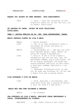 PERFEIÇÃO/         CAPÍTULO 008              PÁGINA 08


RAQUEL VAI SAINDO DE CENA ANDANDO. JECA BOQUIABERTO.

         JECA         —— Cara... essa daí recusando um bom
                      dinheiro? (para si) Se não tem ela, vou
                      eu mesmo! (malicioso)

DÁ LARGADA NO CARRO, SAINDO EM ALTA VELOCIDADE.
Corta para:

CENA 7. ESCOLA PÚBLICA DE SP. INT. SALA PROFESSORES. TARDE.

MARIA SENTADA DIANTE DE LISA À MESA.

         MARIA        —— Notas baixas?
         LISA         —— Sim. E eu como professora tenho a
                      obrigação de avisar aos pais ou
                      responsáveis.
         MARIA        —— (preocupada) Ai... bem que ele tava
                      meio abalado mesmo, sabe, depois da
                      prova de inglês e matemática.
         LISA         —— Pois é. E não é só em inglês e
                      matemática que ele vai mal, não. Em
                      português também, muita nota baixa. (T)
                      Aí eu fiquei pensando: ele passa por
                      algum problema familiar? Os pais dele,
                      e seus pais também, Marizete e o dr.
                      Cláudio.
         MARIA        —— (abalada) Professora Lisa, eu não
                      sei de nada que acontece lá. Só sei que
                      o Pedro fica sob a guarda deles.

LISA ESTRANHA O DITO DE MARIA.

         LISA         —— Olha, desculpa a intromissão, mas
                      você quis dizer que a guarda do menino
                      é sua? (T) Você é a mãe dele?

MARIA NÃO TEM COMO ESCONDER A VERDADE.

         MARIA        —— Na verdade/

PRA SURPRESA DE LISA E MARIA, MARIZETE CHEGA EMPURRANDO A
PORTA, INTERROMPENDO-AS DIZENDO:

         MARIZETE     —— Não, Pedro Júnior é meu filho!
 