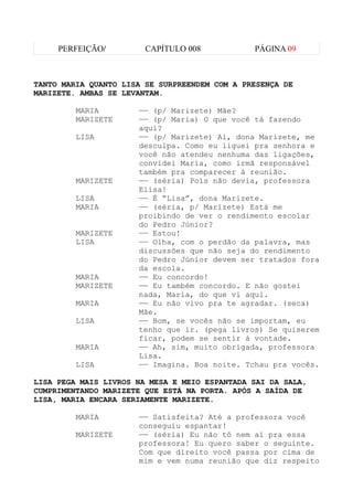 PERFEIÇÃO/         CAPÍTULO 008           PÁGINA 09



TANTO MARIA QUANTO LISA SE SURPREENDEM COM A PRESENÇA DE
MARIZETE. AMBAS SE LEVANTAM.

         MARIA        —— (p/ Marizete) Mãe?
         MARIZETE     —— (p/ Maria) O que você tá fazendo
                      aqui?
         LISA         —— (p/ Marizete) Ai, dona Marizete, me
                      desculpa. Como eu liguei pra senhora e
                      você não atendeu nenhuma das ligações,
                      convidei Maria, como irmã responsável
                      também pra comparecer à reunião.
         MARIZETE     —— (séria) Pois não devia, professora
                      Elisa!
         LISA         —— É “Lisa”, dona Marizete.
         MARIA        —— (séria, p/ Marizete) Está me
                      proibindo de ver o rendimento escolar
                      do Pedro Júnior?
         MARIZETE     —— Estou!
         LISA         —— Olha, com o perdão da palavra, mas
                      discussões que não seja do rendimento
                      do Pedro Júnior devem ser tratados fora
                      da escola.
         MARIA        —— Eu concordo!
         MARIZETE     —— Eu também concordo. E não gostei
                      nada, Maria, do que vi aqui.
         MARIA        —— Eu não vivo pra te agradar. (seca)
                      Mãe.
         LISA         —— Bom, se vocês não se importam, eu
                      tenho que ir. (pega livros) Se quiserem
                      ficar, podem se sentir à vontade.
         MARIA        —— Ah, sim, muito obrigada, professora
                      Lisa.
         LISA         —— Imagina. Boa noite. Tchau pra vocês.

LISA PEGA MAIS LIVROS NA MESA E MEIO ESPANTADA SAI DA SALA,
CUMPRIMENTANDO MARIZETE QUE ESTÁ NA PORTA. APÓS A SAÍDA DE
LISA, MARIA ENCARA SERIAMENTE MARIZETE.

         MARIA        —— Satisfeita? Até a professora você
                      conseguiu espantar!
         MARIZETE     —— (séria) Eu não tô nem aí pra essa
                      professora! Eu quero saber o seguinte.
                      Com que direito você passa por cima de
                      mim e vem numa reunião que diz respeito
 