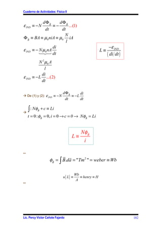 Cuaderno de Actividades: Física II


                dΦB
                  r          dΦB
                               r
ε IND ≡ − N             ≡−              ...(1)
                  dt dt
                       N
Φ B ≡ BA ≡ µ0 niA ≡ µ0 iA
    r
                        l
                  di                                               −ε IND
ε IND ≡ − N µ0 nA                                           L≡
          123 dt                                                 ( di dt )
            N 2 µ0 A
                l
             di
ε IND   ≡ − L ...(2)
             dt

                                dΦB
                                  r              di
à De (1) y (2):   ε IND ≡ − N             ≡ −L
                                   dt            dt


à
  ∫ : Nφ   r
           B
               + c ≡ Li
     t = 0 : φB = 0, i = 0 → c = 0 → NφB = Li
              r                        r




                                             Nφ B
                                                r
                                          L≡
                                              i

**
                                 r
                       φB = ∫ B.da = "Tm 2 " = weber ≡ Wb
                        r




                                           Wb
                                u [ L] ≡      ≡ henry ≡ H
                                            A
**




Lic. Percy Víctor Cañote Fajardo                                             182
 
