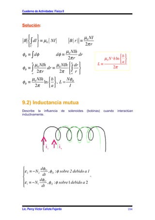 Cuaderno de Actividades: Física II



Solución:

                                                µ0 NI
 B  ∫ dl  ≡ µ0 { NI }              B( r) ≡
   C                                            2π r
                        µ0 NIh
φB ≡ ∫ d φ                 dφ ≡  dr                                      b 
                         2π r                                µ0 N 2 h ln  
                                                          L≡             a 
     b
       µ0 NIh      µ0 NIh  b dr 
φB ≡ ∫
                    2π  ∫ r 
              dr ≡                                                2π
     a
        2π r                a

        µ0 NIh  b       Nφ
φB ≡          ln   , L = B
         2π      a       I


9.2) Inductancia mutua
Describe la influencia         de    solenoides    (bobinas)   cuando   interactúan
inductivamente.




                   i1        i2



           dφ
ε 2 ≡ − N 2 21 , φ21 : φ sobre 2 debido a 1
            dt
                                             ^
ε ≡ − N    dφ12
                 , φ12 : φ sobre 1 debido a 2
 1

          1
             dt




Lic. Percy Víctor Cañote Fajardo                                                184
 