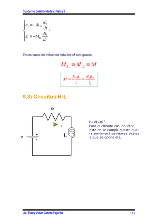 Cuaderno de Actividades: Física II


            di
ε 2 ≡ − M 21 1
            dt
                    ^
ε ≡ − M di2
 1

          12
             dt


En los casos de influencia total los M son iguales,


                              M 21 ≡ M 12 ≡ M
                                         N 2φ21 N1φ12
                                   M ≡         ≡
                                           i1    i2


9.3) Circuitos R-L



                                                  P=VI=RI2.
                              i                   Para el circuito con inductor
                                                  esto no se cumple puesto que
                                                  la corriente I se retarda debido
                                   L              a que se opone el L.




Lic. Percy Víctor Cañote Fajardo                                            185
 