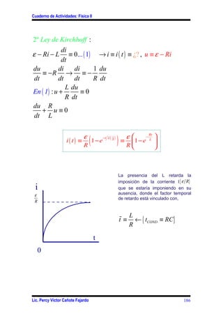 Cuaderno de Actividades: Física II




2º Ley de Kirchhoff :
             di
ε − Ri − L      ≡ 0... ( 1) → i ≡ i ( t ) ≡ ¿? , u ≡ ε − Ri
             dt
du          di    di       1 du
    ≡ −R → ≡ −
dt         dt     dt       R dt
               L du
En ( 1) : u +        ≡0
               R dt
du R
   + u≡0
dt L


                             ε
                               (1−e                       ) ≡ R 1 − e
                                                             ε                   
                                                                             Rt
                                         −t L (       )                  −
                   i( t) ≡
                                                  1
                                                                             L
                                                                                  
                                                  R

                             R                                                   



                                                          La presencia del L retarda la
                                                          imposición de la corriente I { ε R}
 i                                                        que se estaría imponiendo en su
 ε                                                        ausencia, donde el factor temporal
                                                          de retardo está vinculado con,
 R



                                                          % L
                                                          t ≡ ← { tCOND ≡ RC}
                                                             R

                                     t
   0




Lic. Percy Víctor Cañote Fajardo                                                         186
 
