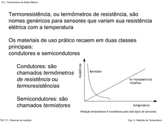 9.3 - Termômetros de Efeito Elétrico
TM 117 - Sistemas de medição Cap. 9 - Medição de Temperatura
Relação temperatura X resistência para dois tipos de sensores
Termoresistência, ou termômetros de resistência, são
nomes genéricos para sensores que variam sua resistência
elétrica com a temperatura
Os materiais de uso prático recaem em duas classes
principais:
condutores e semicondutores
Condutores: são
chamados termômetros
de resistência ou
termoresistências
Semicondutores: são
chamados termistores
 