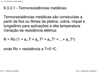 9.3 - Termômetros de Efeito Elétrico
TM 117 - Sistemas de medição Cap. 9 - Medição de Temperatura
9.3.3.1 - Termoresistências metálicas
Termoresistências metálicas são construídas a
partir de fios ou filmes de platina, cobre, níquel e
tungstênio para aplicações a alta temperatura
Variação de resistência elétrica:
R = Ro (1 + a1.T + a2.T2
+ a3.T3
+ ...+ an.Tn
)
onde Ro = resistência a T=0 o
C.
 