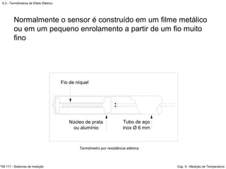 9.3 - Termômetros de Efeito Elétrico
TM 117 - Sistemas de medição Cap. 9 - Medição de Temperatura
Termômetro por resistência elétrica
Normalmente o sensor é construído em um filme metálico
ou em um pequeno enrolamento a partir de um fio muito
fino
 