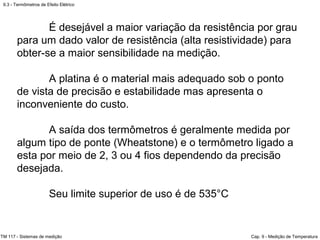 9.3 - Termômetros de Efeito Elétrico
TM 117 - Sistemas de medição Cap. 9 - Medição de Temperatura
É desejável a maior variação da resistência por grau
para um dado valor de resistência (alta resistividade) para
obter-se a maior sensibilidade na medição.
A platina é o material mais adequado sob o ponto
de vista de precisão e estabilidade mas apresenta o
inconveniente do custo.
A saída dos termômetros é geralmente medida por
algum tipo de ponte (Wheatstone) e o termômetro ligado a
esta por meio de 2, 3 ou 4 fios dependendo da precisão
desejada.
Seu limite superior de uso é de 535°C
 