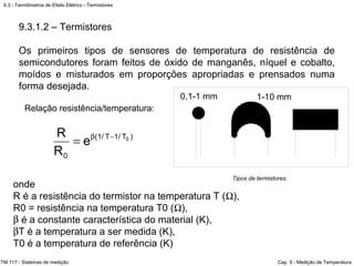 9.3 - Termômetros de Efeito Elétrico - Termistores
TM 117 - Sistemas de medição Cap. 9 - Medição de Temperatura
9.3.1.2 – Termistores
Os primeiros tipos de sensores de temperatura de resistência de
semicondutores foram feitos de óxido de manganês, níquel e cobalto,
moídos e misturados em proporções apropriadas e prensados numa
forma desejada.
onde
R é a resistência do termistor na temperatura T (Ω),
R0 = resistência na temperatura T0 (Ω),
β é a constante característica do material (K),
βT é a temperatura a ser medida (K),
T0 é a temperatura de referência (K)
Relação resistência/temperatura:
)T/1T/1(
0
0
e
R
R −β
=
Tipos de termistores
 