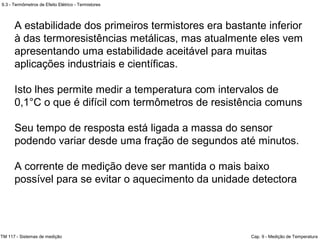 9.3 - Termômetros de Efeito Elétrico - Termistores
TM 117 - Sistemas de medição Cap. 9 - Medição de Temperatura
A estabilidade dos primeiros termistores era bastante inferior
à das termoresistências metálicas, mas atualmente eles vem
apresentando uma estabilidade aceitável para muitas
aplicações industriais e científicas.
Isto lhes permite medir a temperatura com intervalos de
0,1°C o que é difícil com termômetros de resistência comuns
Seu tempo de resposta está ligada a massa do sensor
podendo variar desde uma fração de segundos até minutos.
A corrente de medição deve ser mantida o mais baixo
possível para se evitar o aquecimento da unidade detectora
 
