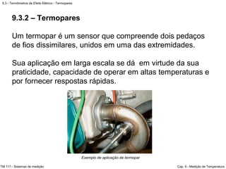 9.3 - Termômetros de Efeito Elétrico - Termopares
TM 117 - Sistemas de medição Cap. 9 - Medição de Temperatura
Exemplo de aplicação de termopar
9.3.2 – Termopares
Um termopar é um sensor que compreende dois pedaços
de fios dissimilares, unidos em uma das extremidades.
Sua aplicação em larga escala se dá em virtude da sua
praticidade, capacidade de operar em altas temperaturas e
por fornecer respostas rápidas.
 